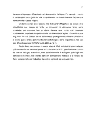 27
trazer uma linguagem diferente do padrão normativo da língua. Por exemplo: quando
o personagem utiliza gírias na fala, ou quando usa um dialeto diferente daquele que
normalmente é usado no país.
Um bom exemplo disso está na fala de Ewandro Magalhães ao contar sobre
dificuldades que passou ao tentar se comunicar na Alemanha, tendo plena
convicção que dominava bem o idioma daquele país, porém mal conseguia
compreender o que era dito pelos nativos de determinada região: “Essa dificuldade
linguística foi só o começo de um aprendizado que logo deixou evidente uma coisa:
o idioma que se ensina pelo mundo afora está longe de ser a língua falada nas ruas
dos diferentes países” (MAGALHÃES, 2007, p. 124).
Diante disso, percebemos o quanto ainda é difícil se trabalhar com tradução,
pois muitas são as barreiras que se encontram no caminho, principalmente quando
se fala em tradução audiovisual, mais especificamente a dublagem, por exigir uma
complexidade maior. No entanto, com um conhecimento razoável e a vontade de
fazer sempre melhores traduções, é possível aprimorá-las cada vez mais.
 