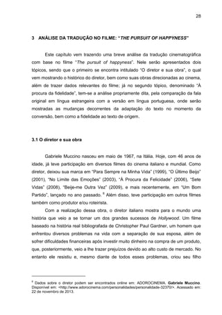 28
3 ANÁLISE DA TRADUÇÃO NO FILME: “THE PURSUIT OF HAPPYNESS”
Este capítulo vem trazendo uma breve análise da tradução cinematográfica
com base no filme “The pursuit of happyness”. Nele serão apresentados dois
tópicos, sendo que o primeiro se encontra intitulado “O diretor e sua obra”, o qual
vem mostrando o histórico do diretor, bem como suas obras direcionadas ao cinema,
além de trazer dados relevantes do filme; já no segundo tópico, denominado “À
procura da fidelidade”, tem-se a análise propriamente dita, pela comparação da fala
original em língua estrangeira com a versão em língua portuguesa, onde serão
mostradas as mudanças decorrentes da adaptação do texto no momento da
conversão, bem como a fidelidade ao texto de origem.
3.1 O diretor e sua obra
Gabriele Muccino nasceu em maio de 1967, na Itália. Hoje, com 46 anos de
idade, já teve participação em diversos filmes do cinema italiano e mundial. Como
diretor, deixou sua marca em “Para Sempre na Minha Vida” (1999), “O Último Beijo”
(2001), “No Limite das Emoções” (2003), “À Procura da Felicidade” (2006), “Sete
Vidas” (2008), “Beije-me Outra Vez” (2009), e mais recentemente, em “Um Bom
Partido”, lançado no ano passado. 6
Além disso, teve participação em outros filmes
também como produtor e/ou roteirista.
Com a realização dessa obra, o diretor italiano mostra para o mundo uma
história que veio a se tornar um dos grandes sucessos de Hollywood. Um filme
baseado na história real bibliografada de Christopher Paul Gardner, um homem que
enfrentou diversos problemas na vida com a separação de sua esposa, além de
sofrer dificuldades financeiras após investir muito dinheiro na compra de um produto,
que, posteriormente, veio a lhe trazer prejuízos devido ao alto custo de mercado. No
entanto ele resistiu e, mesmo diante de todos esses problemas, criou seu filho
6
Dados sobre o diretor podem ser encontrados online em: ADOROCINEMA. Gabriele Muccino.
Disponível em: <http://www.adorocinema.com/personalidades/personalidade-32370/>. Acessado em:
22 de novembro de 2013.
 
