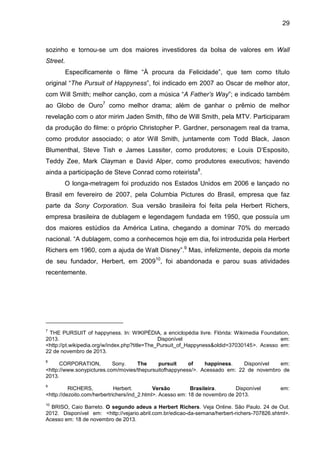 29
sozinho e tornou-se um dos maiores investidores da bolsa de valores em Wall
Street.
Especificamente o filme “À procura da Felicidade”, que tem como título
original “The Pursuit of Happyness”, foi indicado em 2007 ao Oscar de melhor ator,
com Will Smith; melhor canção, com a música “A Father’s Way”; e indicado também
ao Globo de Ouro7
como melhor drama; além de ganhar o prêmio de melhor
revelação com o ator mirim Jaden Smith, filho de Will Smith, pela MTV. Participaram
da produção do filme: o próprio Christopher P. Gardner, personagem real da trama,
como produtor associado; o ator Will Smith, juntamente com Todd Black, Jason
Blumenthal, Steve Tish e James Lassiter, como produtores; e Louis D‟Esposito,
Teddy Zee, Mark Clayman e David Alper, como produtores executivos; havendo
ainda a participação de Steve Conrad como roteirista8
.
O longa-metragem foi produzido nos Estados Unidos em 2006 e lançado no
Brasil em fevereiro de 2007, pela Columbia Pictures do Brasil, empresa que faz
parte da Sony Corporation. Sua versão brasileira foi feita pela Herbert Richers,
empresa brasileira de dublagem e legendagem fundada em 1950, que possuía um
dos maiores estúdios da América Latina, chegando a dominar 70% do mercado
nacional. “A dublagem, como a conhecemos hoje em dia, foi introduzida pela Herbert
Richers em 1960, com a ajuda de Walt Disney”.9
Mas, infelizmente, depois da morte
de seu fundador, Herbert, em 200910
, foi abandonada e parou suas atividades
recentemente.
7
THE PURSUIT of happyness. In: WIKIPÉDIA, a enciclopédia livre. Flórida: Wikimedia Foundation,
2013. Disponível em:
<http://pt.wikipedia.org/w/index.php?title=The_Pursuit_of_Happyness&oldid=37030145>. Acesso em:
22 de novembro de 2013.
8
CORPORATION, Sony. The pursuit of happiness. Disponível em:
<http://www.sonypictures.com/movies/thepursuitofhappyness/>. Acessado em: 22 de novembro de
2013.
9
RICHERS, Herbert. Versão Brasileira. Disponível em:
<http://dezoito.com/herbertrichers/ind_2.html>. Acesso em: 18 de novembro de 2013.
10
BRISO, Caio Barreto. O segundo adeus a Herbert Richers. Veja Online. São Paulo. 24 de Out.
2012. Disponível em: <http://vejario.abril.com.br/edicao-da-semana/herbert-richers-707826.shtml>.
Acesso em: 18 de novembro de 2013.
 