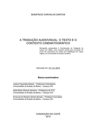 BONIFÁCIO CARVALHO SANTOS
A TRADUÇÃO AUDIOVISUAL: O TEXTO E O
CONTEXTO CINEMATOGRÁFICO
Monografia apresentada à Coordenação do Colegiado de
Letras com Inglês, como requisito parcial para conclusão do
Curso de Licenciatura em Letras com Habilitação em Língua
Inglesa, da Universidade do Estado da Bahia.
Aprovado em: 10 / 12 / 2013
Banca examinadora
_________________________________________
Juliana Figuerêdo Bastos – Professora Orientadora
Universidade do Estado da Bahia – Campus XIV
_________________________________________
Neila Maria Oliveira Santana – Professora de TCC
Universidade do Estado da Bahia – Campus XIV
_______________________________________________
Emanuel do Rosário Santos Nonato – Professor Convidado
Universidade do Estado da Bahia – Campus XIV
CONCEIÇÃO DO COITÉ
2012
 