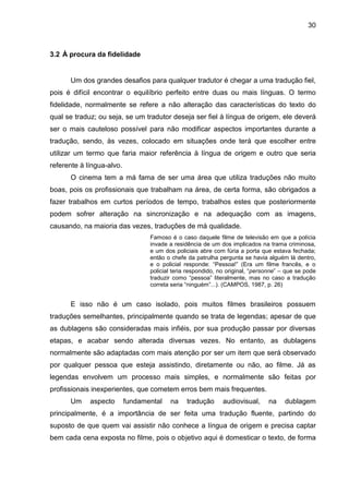 30
3.2 À procura da fidelidade
Um dos grandes desafios para qualquer tradutor é chegar a uma tradução fiel,
pois é difícil encontrar o equilíbrio perfeito entre duas ou mais línguas. O termo
fidelidade, normalmente se refere a não alteração das características do texto do
qual se traduz; ou seja, se um tradutor deseja ser fiel à língua de origem, ele deverá
ser o mais cauteloso possível para não modificar aspectos importantes durante a
tradução, sendo, às vezes, colocado em situações onde terá que escolher entre
utilizar um termo que faria maior referência à língua de origem e outro que seria
referente à língua-alvo.
O cinema tem a má fama de ser uma área que utiliza traduções não muito
boas, pois os profissionais que trabalham na área, de certa forma, são obrigados a
fazer trabalhos em curtos períodos de tempo, trabalhos estes que posteriormente
podem sofrer alteração na sincronização e na adequação com as imagens,
causando, na maioria das vezes, traduções de má qualidade.
Famoso é o caso daquele filme de televisão em que a polícia
invade a residência de um dos implicados na trama criminosa,
e um dos policiais abre com fúria a porta que estava fechada;
então o chefe da patrulha pergunta se havia alguém lá dentro,
e o policial responde: “Pessoa!” (Era um filme francês, e o
policial teria respondido, no original, “personne” – que se pode
traduzir como “pessoa” literalmente, mas no caso a tradução
correta seria “ninguém”...). (CAMPOS, 1987, p. 26)
E isso não é um caso isolado, pois muitos filmes brasileiros possuem
traduções semelhantes, principalmente quando se trata de legendas; apesar de que
as dublagens são consideradas mais infiéis, por sua produção passar por diversas
etapas, e acabar sendo alterada diversas vezes. No entanto, as dublagens
normalmente são adaptadas com mais atenção por ser um item que será observado
por qualquer pessoa que esteja assistindo, diretamente ou não, ao filme. Já as
legendas envolvem um processo mais simples, e normalmente são feitas por
profissionais inexperientes, que cometem erros bem mais frequentes.
Um aspecto fundamental na tradução audiovisual, na dublagem
principalmente, é a importância de ser feita uma tradução fluente, partindo do
suposto de que quem vai assistir não conhece a língua de origem e precisa captar
bem cada cena exposta no filme, pois o objetivo aqui é domesticar o texto, de forma
 