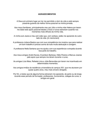 AGRADECIMENTOS
A Deus em primeiro lugar por ter me permitido o dom da vida e está sempre
presente guiando da melhor forma possível na minha jornada.
Aos meus familiares, principalmente meu pai Júlio e minha mãe Helena por terem
me dado todo apoio possível desde o inicio e nunca estiveram ausente nos
momentos mais difíceis da minha vida.
A minha avó Joana e meu avô João que, com certeza, estão me apoiando do outro
lado da vida. [In memoriam]
A professora Juliana Bastos que com sua competência me mostrou que para realizar
um bom trabalho é preciso acima de tudo muita dedicação e coragem.
A professora Neila Santana que me ajudou com sua experiência e simpatia durante
boa parte do trabalho.
Aos meus amigos André Nunes, Evanilson Barbosa, Hélio Pereira e Marcus Joanes
pelo apoio que sempre me deram durante o curso.
As amigas Lícia Maia, Rafaela Lima e Júlia Benevides por terem me incentivado em
determinados momentos.
Aos amigos-irmãos da residência universitária do campus XIV, que me aturaram por
quase quatro anos, meu mais sincero obrigado.
Por fim, a todos que de alguma forma estiveram me apoiando, de perto ou de longe,
durante esse período de formação: professores, funcionários, colegas de curso, e
amigos em geral.
 
