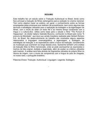 RESUMO
Este trabalho faz um estudo sobre a Tradução Audiovisual no Brasil, tendo como
foco principal a tradução de filmes estrangeiros para a exibição no cinema nacional.
Tem como objetivo trazer ao público, em geral, o conhecimento sobre as formas
empregadas pelas empresas que realizam tal procedimento, bem como algumas das
técnicas e estratégias utilizadas para a realização da dublagem e da legendagem de
filmes, com o intuito de obter um texto fiel e ao mesmo tempo condizente com a
língua e a cultura-alvo. Utiliza como base para o estudo o filme “The Pursuit of
Happyness”, do diretor italiano Gabriele Muccino, conhecido no Brasil pelo nome “À
procura da felicidade”, que teve sua versão brasileira realizada pela Herbert Richers
S.A. do Brasil. No desenvolvimento do trabalho são mostrados alguns aspectos
relacionados à linguagem cinematográfica, a legendagem, a dublagem, as
estratégias da tradução, e as expectativas sobre o futuro da tradução, considerando
as mudanças que ocorreram ao longo desses anos. Apresenta também uma análise
da tradução feita no filme mencionado, onde se pode acompanhar as expressões e
trechos da fala original, dublada e legendada, além de avaliar os critérios utilizados
pelo tradutor. A análise será feita através de fragmentos retirados do próprio filme no
idioma de origem, com o intuito de compará-los com a língua do país de chegada,
no nosso caso, o português brasileiro.
Palavras-Chave: Tradução. Audiovisual. Linguagem. Legenda. Dublagem.
.
 