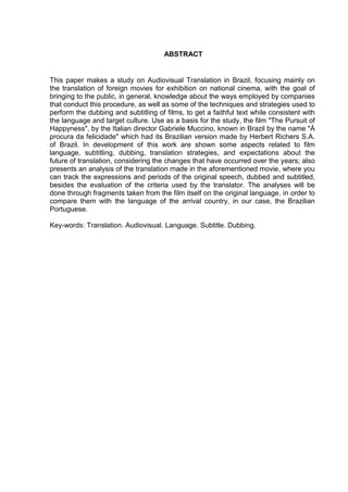 ABSTRACT
This paper makes a study on Audiovisual Translation in Brazil, focusing mainly on
the translation of foreign movies for exhibition on national cinema, with the goal of
bringing to the public, in general, knowledge about the ways employed by companies
that conduct this procedure, as well as some of the techniques and strategies used to
perform the dubbing and subtitling of films, to get a faithful text while consistent with
the language and target culture. Use as a basis for the study, the film "The Pursuit of
Happyness", by the Italian director Gabriele Muccino, known in Brazil by the name "À
procura da felicidade" which had its Brazilian version made by Herbert Richers S.A.
of Brazil. In development of this work are shown some aspects related to film
language, subtitling, dubbing, translation strategies, and expectations about the
future of translation, considering the changes that have occurred over the years; also
presents an analysis of the translation made in the aforementioned movie, where you
can track the expressions and periods of the original speech, dubbed and subtitled,
besides the evaluation of the criteria used by the translator. The analyses will be
done through fragments taken from the film itself on the original language, in order to
compare them with the language of the arrival country, in our case, the Brazilian
Portuguese.
Key-words: Translation. Audiovisual. Language. Subtitle. Dubbing.
 