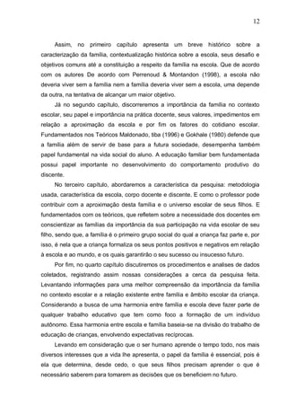 12
Assim, no primeiro capítulo apresenta um breve histórico sobre a
caracterização da família, contextualização histórica sobre a escola, seus desafio e
objetivos comuns até a constituição a respeito da família na escola. Que de acordo
com os autores De acordo com Perrenoud & Montandon (1998), a escola não
deveria viver sem a família nem a família deveria viver sem a escola, uma depende
da outra, na tentativa de alcançar um maior objetivo.
Já no segundo capítulo, discorreremos a importância da família no contexto
escolar, seu papel e importância na prática docente, seus valores, impedimentos em
relação a aproximação da escola e por fim os fatores do cotidiano escolar.
Fundamentados nos Teóricos Maldonado, tiba (1996) e Gokhale (1980) defende que
a família além de servir de base para a futura sociedade, desempenha também
papel fundamental na vida social do aluno. A educação familiar bem fundamentada
possui papel importante no desenvolvimento do comportamento produtivo do
discente.
No terceiro capítulo, abordaremos a característica da pesquisa: metodologia
usada, característica da escola, corpo docente e discente. E como o professor pode
contribuir com a aproximação desta família e o universo escolar de seus filhos. E
fundamentados com os teóricos, que refletem sobre a necessidade dos docentes em
conscientizar as famílias da importância da sua participação na vida escolar de seu
filho, sendo que, a família é o primeiro grupo social do qual a criança faz parte e, por
isso, é nela que a criança formaliza os seus pontos positivos e negativos em relação
à escola e ao mundo, e os quais garantirão o seu sucesso ou insucesso futuro.
Por fim, no quarto capítulo discutiremos os procedimentos e analises de dados
coletados, registrando assim nossas considerações a cerca da pesquisa feita.
Levantando informações para uma melhor compreensão da importância da família
no contexto escolar e a relação existente entre família e âmbito escolar da criança.
Considerando a busca de uma harmonia entre família e escola deve fazer parte de
qualquer trabalho educativo que tem como foco a formação de um indivíduo
autônomo. Essa harmonia entre escola e família baseia-se na divisão do trabalho de
educação de crianças, envolvendo expectativas recíprocas.
Levando em consideração que o ser humano aprende o tempo todo, nos mais
diversos interesses que a vida lhe apresenta, o papel da família é essencial, pois é
ela que determina, desde cedo, o que seus filhos precisam aprender o que é
necessário saberem para tomarem as decisões que os beneficiem no futuro.
 