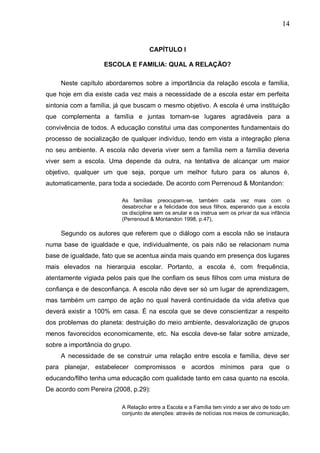 14
CAPÍTULO I
ESCOLA E FAMILIA: QUAL A RELAÇÃO?
Neste capítulo abordaremos sobre a importância da relação escola e família,
que hoje em dia existe cada vez mais a necessidade de a escola estar em perfeita
sintonia com a família, já que buscam o mesmo objetivo. A escola é uma instituição
que complementa a família e juntas tornam-se lugares agradáveis para a
convivência de todos. A educação constitui uma das componentes fundamentais do
processo de socialização de qualquer indivíduo, tendo em vista a integração plena
no seu ambiente. A escola não deveria viver sem a família nem a família deveria
viver sem a escola. Uma depende da outra, na tentativa de alcançar um maior
objetivo, qualquer um que seja, porque um melhor futuro para os alunos é,
automaticamente, para toda a sociedade. De acordo com Perrenoud & Montandon:
As famílias preocupam-se, também cada vez mais com o
desabrochar e a felicidade dos seus filhos, esperando que a escola
os discipline sem os anular e os instrua sem os privar da sua infância
(Perrenoud & Montandon 1998, p.47),
Segundo os autores que referem que o diálogo com a escola não se instaura
numa base de igualdade e que, individualmente, os pais não se relacionam numa
base de igualdade, fato que se acentua ainda mais quando em presença dos lugares
mais elevados na hierarquia escolar. Portanto, a escola é, com frequência,
atentamente vigiada pelos pais que lhe confiam os seus filhos com uma mistura de
confiança e de desconfiança. A escola não deve ser só um lugar de aprendizagem,
mas também um campo de ação no qual haverá continuidade da vida afetiva que
deverá existir a 100% em casa. É na escola que se deve conscientizar a respeito
dos problemas do planeta: destruição do meio ambiente, desvalorização de grupos
menos favorecidos economicamente, etc. Na escola deve-se falar sobre amizade,
sobre a importância do grupo.
A necessidade de se construir uma relação entre escola e família, deve ser
para planejar, estabelecer compromissos e acordos mínimos para que o
educando/filho tenha uma educação com qualidade tanto em casa quanto na escola.
De acordo com Pereira (2008, p.29):
A Relação entre a Escola e a Família tem vindo a ser alvo de todo um
conjunto de atenções: através de notícias nos meios de comunicação,
 