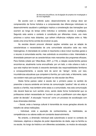 15
de discursos de políticos, da divulgação de projetos de investigação e
de nova legislação.
De acordo com o referido autor, desenvolvimento da criança deve ser
compreendido de forma holística e a compreensão das diferenças individuais no
desenvolvimento saudável e patológico implica a consideração das transações que
ocorrem ao longo do tempo entre indivíduo e contextos sociais e ecológicos.
Segundo esta autora o contexto é constituído por diferentes níveis, uns mais
próximos e outros mais distantes, que sofrem influências múltiplas entre si. Não
existe uma única forma correta de envolver os pais.
As escolas devem procurar oferecer opções variadas que se adapte às
características e necessidades de uma comunidade educativa cada vez mais
heterogénea. A intensidade do contato é importante e deve incluir reuniões gerais e
o recurso à comunidade escrita, mas sobretudo os encontros a dois. Intensidade e
diversidade parecem ser as características mais marcantes dos programas eficazes.
Para Estrela (citado por Villas-Boas, 2001, p.119), a relação escola-família parece
encontrar-se, atualmente numa encruzilhada: por um lado, a vida urbana e tudo o
que esta implica tem levado à crescente demissão das responsabilidades familiares
e consequentemente, a escola terá de servir de “abrigo”, tendo, por isso,
incumbências educativas que competem à família; por outro lado, e felizmente, cada
vez existem mais pais que tentam participar na vida escolar dos filhos.
Desta forma parece caber à escola dar o primeiro passo no sentido de
preencher a lacuna existente em termos de comunicação “positiva” não só entre a
escola e a família, mas também entre estas e a comunidade, mas esta comunicação
não deverá fazer-se num sentido único, sendo desta forma fundamental que os
professores sintam necessidade de “ouvirem os pais e partilharem com eles algum
poder de decisão”. A educação “move-se” como um processo de socialização com
duas dimensões distintas:
- Social, onde a herança cultural é transmitida às novas gerações através do
trabalho de várias instituições;
- Individual, onde a aquisição de conhecimentos, as habilidades, as
competências e os valores estão em constante desenvolvimento.
No entanto, a dimensão individual está subordinada à social no contexto de
interesses, objetivos e relações de poder dependentes da idade, seja na família ou
na escola. Ao longo da história e em diferentes sociedades, os modos de educação
 