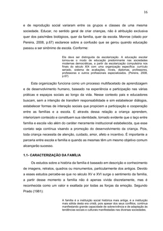 16
e de reprodução social variaram entre os grupos e classes de uma mesma
sociedade. Educar, no sentido geral de criar crianças, não é atribuição exclusiva
quer dos pais/mães biológicos, quer da família, quer da escola. Monroe (citado por
Pereira, 2008, p.67) esclarece sobre a confusão que se gerou quando educação
passou a ser sinônimo de escola. Conforme:
Ela deve ser distinguida da escolarização. A educação escolar
tornou-se o modo de educação predominante nas sociedades
modernas democráticas, a partir da escolarização compulsória nos
finais do século XIX com uma organização específica: currículo
seriado, sistema de avaliações, níveis, diplomas, professores,
professoras e outros profissionais especializados. (Pereira, 2008,
p.67)
Esta organização funciona como um processo multifacetado de aprendizagem
e de desenvolvimento humano, baseado na experiência e participação nas várias
práticas e espaços sociais ao longo da vida. Nesse contexto pais e educadores
buscam, sem a intenção de transferir responsabilidade e sim estabelecer diálogos,
estabelecer formas de interação sociais que propiciem a participação e cooperação
entre as famílias e a escola. E através dessa relação a criança aprendem,
interiorizem conteúdo e constituem sua identidade, tornado evidente que o laço entre
família e escola vão além do caráter meramente institucional estabelecida, que esse
contato seja contínua visando a promoção do desenvolvimento da criança. Pois,
toda criança necessita de atenção, cuidado, amor, afeto e incentivo. É importante a
parceria entre escola e família e quando as mesmas têm um mesmo objetivo comum
alcançarão sucesso.
1.1- CARACTERIZAÇÃO DA FAMÍLIA
Os estudos sobre a história da família é baseado em descrição e conhecimento
de imagens, retratos, quadros ou monumentos, particularmente dos antigos. Devido
a esses estudos percebe-se que no século XV e XVI surge o sentimento da família,
a partir desse momento a família não é apenas vivida discretamente, mas é
reconhecida como um valor e exaltada por todas as forças da emoção. Segundo
Prado (1981):
A família é a instituição social histórica mais antiga, é a instituição
mais sólida desta era cristã, pois apesar dos seus conflitos, continua
manifestando grande capacidade de sobrevivência e de adaptação às
tendências sociais e culturais manifestadas nas diversas sociedades.
 