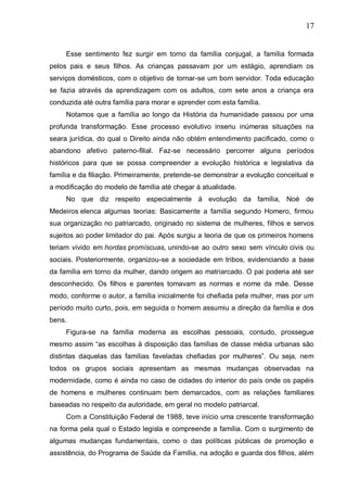 17
Esse sentimento fez surgir em torno da família conjugal, a família formada
pelos pais e seus filhos. As crianças passavam por um estágio, aprendiam os
serviços domésticos, com o objetivo de tornar-se um bom servidor. Toda educação
se fazia através da aprendizagem com os adultos, com sete anos a criança era
conduzida até outra família para morar e aprender com esta família.
Notamos que a família ao longo da História da humanidade passou por uma
profunda transformação. Esse processo evolutivo inseriu inúmeras situações na
seara jurídica, do qual o Direito ainda não obtém entendimento pacificado, como o
abandono afetivo paterno-filial. Faz-se necessário percorrer alguns períodos
históricos para que se possa compreender a evolução histórica e legislativa da
família e da filiação. Primeiramente, pretende-se demonstrar a evolução conceitual e
a modificação do modelo de família até chegar à atualidade.
No que diz respeito especialmente à evolução da família, Noé de
Medeiros elenca algumas teorias: Basicamente a família segundo Homero, firmou
sua organização no patriarcado, originado no sistema de mulheres, filhos e servos
sujeitos ao poder limitador do pai. Após surgiu a teoria de que os primeiros homens
teriam vivido em hordas promíscuas, unindo-se ao outro sexo sem vínculo civis ou
sociais. Posteriormente, organizou-se a sociedade em tribos, evidenciando a base
da família em torno da mulher, dando origem ao matriarcado. O pai poderia até ser
desconhecido. Os filhos e parentes tomavam as normas e nome da mãe. Desse
modo, conforme o autor, a família inicialmente foi chefiada pela mulher, mas por um
período muito curto, pois, em seguida o homem assumiu a direção da família e dos
bens.
Figura-se na família moderna as escolhas pessoais, contudo, prossegue
mesmo assim “as escolhas à disposição das famílias de classe média urbanas são
distintas daquelas das famílias faveladas chefiadas por mulheres”. Ou seja, nem
todos os grupos sociais apresentam as mesmas mudanças observadas na
modernidade, como é ainda no caso de cidades do interior do país onde os papéis
de homens e mulheres continuam bem demarcados, com as relações familiares
baseadas no respeito da autoridade, em geral no modelo patriarcal.
Com a Constituição Federal de 1988, teve início uma crescente transformação
na forma pela qual o Estado legisla e compreende a família. Com o surgimento de
algumas mudanças fundamentais, como o das políticas públicas de promoção e
assistência, do Programa de Saúde da Família, na adoção e guarda dos filhos, além
 