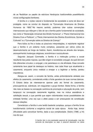 18
de se flexibilizar os papéis da estrutura hierárquica tradicionalista possibilitando
novas configurações familiares.
A família é o núcleo natural e fundamental da sociedade e como tal deve ser
protegida, como se conclui do disposto na "Convenção Americana de Direitos
Humanos de 1969." No mesmo sentido, podemos citar outras convenções
internacionais que reforçam o fato de ser a família pedra fundamental da sociedade,
tais como a "Declaração Universal dos Direito Humanos", o "Pacto Internacional dos
Direitos Civis e Políticos", o "Pacto Internacional dos Direitos Econômicos, Sociais e
Culturais" e a "Convenção sobre os Direitos da Criança."
Para todos os fins e todas as possíveis interpretações, é importante registrar
que a família é um sistema muito complexo, passando por vários ciclos de
desenvolvimento ao longo da história. Assim, transformou-se através dos tempos,
acompanhando mudanças religiosas, econômicas e socioculturais.
Segundo Jacques Commaille, a família é a instituição jurídica e social
resultante das justas núpcias, que dão origem à sociedade conjugal, da qual derivam
três diferentes vínculos: o conjugal, o de parentesco e o de afinidade. Esse conceito
certamente teve papel de destaque na história, mas cabe frisar que atualmente o
casamento, enquanto único instituto a ensejar e a legitimar a família, perdeu
importância.
Alargou-se, assim, o conceito de família, antes profundamente atrelado aos
efeitos do casamento, considerado então a fonte geradora de suas normas básicas.
O Estado deixa de interessar-se apenas pelo ato formal do casamento,
preocupando-se, sobretudo, em resguardar o grupo familiar. Desta forma, a família
não mais se baseia na concepção canônica de procriação e educação da prole, nem
tampouco na concepção meramente legalista, mas na mútua assistência e
satisfação sexual, o que permite que sejam vislumbradas novas possibilidades de
entidade familiar, uma vez que o afeto passa a ser pressuposto de constituição
dessas relações.
Caracterizar a família é uma tarefa bastante complexa, porque a família foi-se
transformando conforme a exigência social de cada época. Ainda hoje, temos
dificuldade para conceituar família, dada a sua complexidade. Osório (1996, p.14)
nos diz que:
A família não é uma expressão passível de conceituação, mas tão
somente de descrições; ou seja; é possível descrever as várias
 