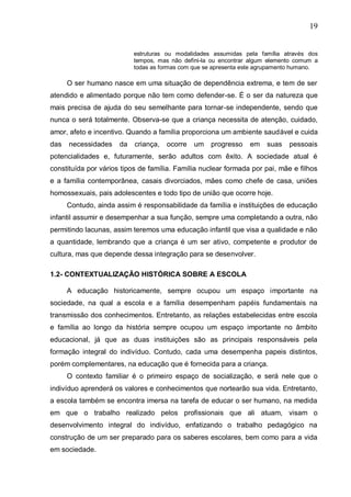 19
estruturas ou modalidades assumidas pela família através dos
tempos, mas não defini-la ou encontrar algum elemento comum a
todas as formas com que se apresenta este agrupamento humano.
O ser humano nasce em uma situação de dependência extrema, e tem de ser
atendido e alimentado porque não tem como defender-se. É o ser da natureza que
mais precisa de ajuda do seu semelhante para tornar-se independente, sendo que
nunca o será totalmente. Observa-se que a criança necessita de atenção, cuidado,
amor, afeto e incentivo. Quando a família proporciona um ambiente saudável e cuida
das necessidades da criança, ocorre um progresso em suas pessoais
potencialidades e, futuramente, serão adultos com êxito. A sociedade atual é
constituída por vários tipos de família. Família nuclear formada por pai, mãe e filhos
e a família contemporânea, casais divorciados, mães como chefe de casa, uniões
homossexuais, pais adolescentes e todo tipo de união que ocorre hoje.
Contudo, ainda assim é responsabilidade da família e instituições de educação
infantil assumir e desempenhar a sua função, sempre uma completando a outra, não
permitindo lacunas, assim teremos uma educação infantil que visa a qualidade e não
a quantidade, lembrando que a criança é um ser ativo, competente e produtor de
cultura, mas que depende dessa integração para se desenvolver.
1.2- CONTEXTUALIZAÇÃO HISTÓRICA SOBRE A ESCOLA
A educação historicamente, sempre ocupou um espaço importante na
sociedade, na qual a escola e a família desempenham papéis fundamentais na
transmissão dos conhecimentos. Entretanto, as relações estabelecidas entre escola
e família ao longo da história sempre ocupou um espaço importante no âmbito
educacional, já que as duas instituições são as principais responsáveis pela
formação integral do indivíduo. Contudo, cada uma desempenha papeis distintos,
porém complementares, na educação que é fornecida para a criança.
O contexto familiar é o primeiro espaço de socialização, e será nele que o
indivíduo aprenderá os valores e conhecimentos que nortearão sua vida. Entretanto,
a escola também se encontra imersa na tarefa de educar o ser humano, na medida
em que o trabalho realizado pelos profissionais que ali atuam, visam o
desenvolvimento integral do indivíduo, enfatizando o trabalho pedagógico na
construção de um ser preparado para os saberes escolares, bem como para a vida
em sociedade.
 