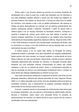 20
Sendo assim o ser humano sempre se encontra em processo constante de
socialização com o meio no qual vive, a partir das interações com os indivíduos a
sua volta estabelece relações afetivas e sociais que irão nortear sua trajetória no
processo histórico. Até meados do século XVII, a criança era vista como um adulto
em miniatura; vivia exposta a tudo o que os adultos participavam; até mesmos os
artistas da época representavam as crianças com as mesmas características dos
adultos, distinguindo apenas o tamanho. Entretanto, a partir do século XVIII a
infância passa a ter um espaço reservado na sociedade moderna, começa-se a
valorizar a imagem da criança, como sendo uma fase distinta e peculiar, que
merecia cuidados específicos, na qual passariam a ser tratadas como indivíduos
merecedores de necessidades específicas relativas à infância. Segundo Ariès (1981,
p.160) “Esse fenômeno comprova uma transformação considerável da família: esta
se concentrou na criança, e sua vida confundiu-se com as relações cada vez mais
sentimentais dos pais e dos filhos”.
A família passou a ter um papel mais afetivo na formação da criança,
enfatizando também a educação como fator importante nas relações estabelecidas.
Nesse período não havia escolas, as crianças recebiam o conhecimento de forma
direta e informal, por meio dos familiares. Dessa forma, a família se torna a primeira
instituição responsável pela formação do indivíduo. A educação fornecida pelos
familiares era uma educação informal, fundamentada na prática das tarefas
cotidianas, e não em um sistema de ensino. Assim, o conhecimento adquirido no
seio da sociedade se tornava uma aprendizagem fundamental para o individuo se
situar dentro das relações estabelecidas no contexto em que vivia.
Essa visão educacional, enfatiza-se o surgimento da escola como fonte de uma
educação sistemática, diferente dos saberes aprendido em casa. Segundo Oliveira
(2003, p.11), define educação como sendo: Uma das atividades básicas de todas as
sociedades humanas, pois a sobrevivência de qualquer sociedade depende da
transmissão de sua herança cultural aos jovens.
Contudo, o papel da escola na transmissão de conhecimentos está relacionada
ao processo sistemático, que visa apenas a transmissão de determinadas ciências,
técnicas e conteúdos, sendo assim uma educação formal no processo de
desenvolvimento do indivíduo. Ao mesmo tempo em que a escola tem por função a
socialização entre seus participantes.
 