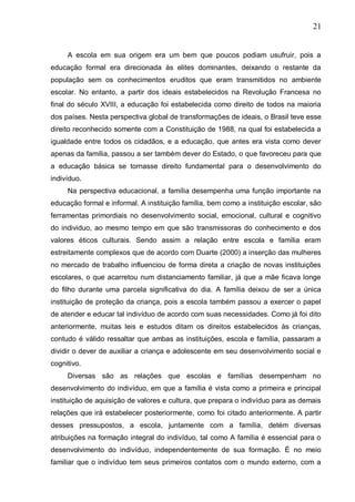 21
A escola em sua origem era um bem que poucos podiam usufruir, pois a
educação formal era direcionada às elites dominantes, deixando o restante da
população sem os conhecimentos eruditos que eram transmitidos no ambiente
escolar. No entanto, a partir dos ideais estabelecidos na Revolução Francesa no
final do século XVIII, a educação foi estabelecida como direito de todos na maioria
dos países. Nesta perspectiva global de transformações de ideais, o Brasil teve esse
direito reconhecido somente com a Constituição de 1988, na qual foi estabelecida a
igualdade entre todos os cidadãos, e a educação, que antes era vista como dever
apenas da família, passou a ser também dever do Estado, o que favoreceu para que
a educação básica se tornasse direito fundamental para o desenvolvimento do
indivíduo.
Na perspectiva educacional, a família desempenha uma função importante na
educação formal e informal. A instituição família, bem como a instituição escolar, são
ferramentas primordiais no desenvolvimento social, emocional, cultural e cognitivo
do individuo, ao mesmo tempo em que são transmissoras do conhecimento e dos
valores éticos culturais. Sendo assim a relação entre escola e família eram
estreitamente complexos que de acordo com Duarte (2000) a inserção das mulheres
no mercado de trabalho influenciou de forma direta a criação de novas instituições
escolares, o que acarretou num distanciamento familiar, já que a mãe ficava longe
do filho durante uma parcela significativa do dia. A família deixou de ser a única
instituição de proteção da criança, pois a escola também passou a exercer o papel
de atender e educar tal indivíduo de acordo com suas necessidades. Como já foi dito
anteriormente, muitas leis e estudos ditam os direitos estabelecidos às crianças,
contudo é válido ressaltar que ambas as instituições, escola e família, passaram a
dividir o dever de auxiliar a criança e adolescente em seu desenvolvimento social e
cognitivo.
Diversas são as relações que escolas e famílias desempenham no
desenvolvimento do indivíduo, em que a família é vista como a primeira e principal
instituição de aquisição de valores e cultura, que prepara o indivíduo para as demais
relações que irá estabelecer posteriormente, como foi citado anteriormente. A partir
desses pressupostos, a escola, juntamente com a família, detém diversas
atribuições na formação integral do indivíduo, tal como A família é essencial para o
desenvolvimento do indivíduo, independentemente de sua formação. É no meio
familiar que o indivíduo tem seus primeiros contatos com o mundo externo, com a
 
