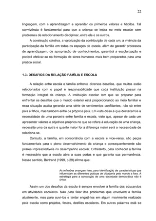 22
linguagem, com a aprendizagem e aprender os primeiros valores e hábitos. Tal
convivência é fundamental para que a criança se insira no meio escolar sem
problemas de relacionamento disciplinar, entre ele e os outros.
A construção coletiva, a valorização da contribuição de cada um, a vivência da
participação da família em todos os espaços da escola, além de garantir processos
de aprendizagem, de apropriação de conhecimentos, garantirá a escolarização e
poderá efetivar-se na formação de seres humanos mais bem preparados para uma
prática social.
1.3- DESAFIOS DA RELAÇÃO FAMÍLIA E ESCOLA
A relação entre escola e família enfrenta diversos desafios, que muitos estão
relacionados com o papel e responsabilidade que cada instituição possui na
formação integral da criança. A instituição escolar tem que se preparar para
enfrentar os desafios que o mundo exterior está proporcionando ao meio familiar e
essa situação acaba gerando uma série de sentimentos conflitantes, não só entre
pais e filhos, mas também entre os próprios pais. Em vista disso é que destacamos a
necessidade de uma parceira entre família e escola, visto que, apesar de cada um
apresentar valores e objetivos próprios no que se refere à educação de uma criança,
necessita uma da outra e quanto maior for a diferença maior será a necessidade de
relaciona-se.
Contudo, a família, em consonância com a escola e vice-versa, são peças
fundamentais para o pleno desenvolvimento da criança e consequentemente são
pilares imprescindíveis no desempenho escolar. Entretanto, para conhecer a família
é necessário que a escola abra a suas portas e que garanta sua permanência.
Nesse sentido, Bertrand (1999, p.29) afirma que:
As reflexões avançam hoje, para identificação de características que
influenciam as diferentes práticas de cidadania pelo mundo a fora. A
estratégia para a construção de uma sociedade democrática não é
única.
Assim um dos desafios da escola é sempre envolver a família dos educandos
em atividades escolares. Não para falar dos problemas que envolvem a família
atualmente, mas para ouvi-los e tentar engajá-los em algum movimento realizado
pela escola como projetos, festas, desfiles escolares. Em outras palavras está se
 