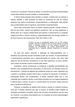 23
vivendo em um pequeno intervalo de tempo, um período de grandes transformações
muitas delas difíceis de serem aceitas ou compreendidas.
E dentro dessa situação está a família e a escola, a família deve se esforçar e
superar desafios e estar presente em todos os momentos da vida da criança,
presença que implica envolvimento comprometimento e colaboração, deve atentar
para as dificuldades não só cognitivas, mas também comportamentais.
Deve estar pronta para intervir da melhor maneira possível, visando sempre o
bem de seus filhos, mesmo que signifique sucessivos “não” as suas exigências. A
família deve ser o espaço indispensável para garantir a sobrevivência e a proteção
integral dos filhos e demais membros, independentemente dos arranjos familiar ou
da forma como se vêm estruturando. Para Tiba (1996, p.178):
É dentro de casa na socialização familiar, que um filho adquire,
aprende e absorve a disciplina para um futuro próximo, ter saúde
social. A educação familiar é um fator bastante importante na
formação da personalidade da criança desenvolvendo sua
criatividade ética e cidadania refletindo diretamente no processo
escolar.
Os pais não podem confundir a atribuição de responsabilidade com o
abandono da supervisão escolar necessária a todo ser humano. A responsabilidade
é extremamente importante para o desenvolvimento da criança, mas como toda
etapa da vida do indivíduo necessita de um ser mais experiente, no caso a família,
para nortear as atitudes a serem tomadas pelo mesmo.
Entretanto, mesmo conhecendo os problemas e desafios peculiaridades das
famílias e por consequência dos educandos, se não houver um interesse mútuo em
solucioná-los, o esforço de detectar tais problemas tornam-se nulos, impedindo que
a escola e o professor possam intervir para o sucesso do educando. O interesse e
participação familiar são fundamentais. A escola necessita saber que é uma
instituição que completa a família, e que ambos precisam ser uns lugares agradáveis
e afetivos para a criança. Os pais e a escola devem ter princípios muitos próximos
para o benefício do filho/aluno.
Portanto, os desafios da relação entre família e escola no contexto envolvem
mais que a simples presença dos pais na escola, os desafios dizem respeito às
condições primordiais de gestão, dentro dos princípios democráticos que lhe deve
ser inerente, e de prática emancipadora por um processo de ensino-aprendizagem
significante e significativo.
 