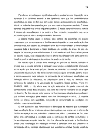 24
Para haver aprendizagem significativa o aluno precisa ter uma disposição para
aprender e o conteúdo escolar a ser aprendido tem que ser potencialmente
significativo, ou seja, ele tem que ser social, lógico e psicologicamente significativo.
Mas é na vivência das aprendizagens que elas realmente ganham sentido. O aluno
aprende enquanto vive e vive enquanto aprende. É nessa perspectiva que a família
é espaço de aprendizagem e de ensino e fica, portanto, evidenciado que se o
educando aprende sem o acompanhamento da família.
A escola muitas vezes é tomada pela sombra da descrença de alguns
professores que pensam que se a família não dá importância para a educação dos
próprios filhos, não caberia ao professor ir além do seu mero afazer. E o mero afazer
incorpora toda a burocracia e fazer destituído de sentido, de amor, de cor, de
alegria, de esperança e de vida inerentes à prática educacional. Embora isso possa
ter alguma lógica, não é razoável porque o ofício do professor está para além dos
desafios que lhe são impostos, inclusive o da ausência da família.
Da mesma que é preciso uma mudança na postura da família, também é
preciso que a escola aprenda a conjugar suas funções estabelecendo prioridade
sobre aquilo que lhe é mais próprio. Jamais se pretende, por exemplo, dizer que
uma escola da zona rural não deve ensinar orientação para o trânsito, porém, é que
a escola concentre mais esforços na promoção da aprendizagem significativa, na
formação crítica do educando, na preparação para a vida; na melhoria das
condições de trabalho e na valorização do magistério. Nesse sentido, Freire (In:
TORRES, 1979, p. 18) afirma que “A ação educativa não pode prescindir do
conhecimento crítico desta situação, sob pena de se tornar ‘bancária’ ou de pregar
no deserto.” De fato, não se pode esperar nenhum ânimo ou alegria de um professor
que trabalha carregado pela miséria que sua remuneração o limita. Da mesma
forma, só ensina com qualidade, independe de remuneração ou condições de
trabalho, quem tem qualidades.
É com qualidade, boa remuneração e condições de trabalho que o professor
deve, na alegria de ser professor, desenvolver projetos que promovam o retorno da
família ao espaço escolar, não como observadora, como comumente se faz, mas
como ente participativo e condição para a efetivação do sentido comunitário e
democrático que a escola deve ter. Um dos pilares da sociedade, a família deve
prezar pela valorização da instituição escolar e defender, com sua presença e
participação ativa, políticas educacionais que viabilizem a efetiva função social da
 