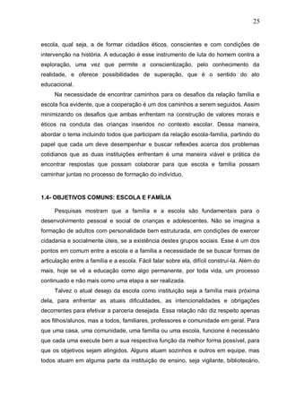 25
escola, qual seja, a de formar cidadãos éticos, conscientes e com condições de
intervenção na história. A educação é esse instrumento de luta do homem contra a
exploração, uma vez que permite a conscientização, pelo conhecimento da
realidade, e oferece possibilidades de superação, que é o sentido do ato
educacional.
Na necessidade de encontrar caminhos para os desafios da relação família e
escola fica evidente, que a cooperação é um dos caminhos a serem seguidos. Assim
minimizando os desafios que ambas enfrentam na construção de valores morais e
éticos na conduta das crianças inseridos no contexto escolar. Dessa maneira,
abordar o tema incluindo todos que participam da relação escola-família, partindo do
papel que cada um deve desempenhar e buscar reflexões acerca dos problemas
cotidianos que as duas instituições enfrentam é uma maneira viável e prática de
encontrar respostas que possam colaborar para que escola e família possam
caminhar juntas no processo de formação do indivíduo.
1.4- OBJETIVOS COMUNS: ESCOLA E FAMÍLIA
Pesquisas mostram que a família e a escola são fundamentais para o
desenvolvimento pessoal e social de crianças e adolescentes. Não se imagina a
formação de adultos com personalidade bem estruturada, em condições de exercer
cidadania e socialmente úteis, se a existência destes grupos sociais. Esse é um dos
pontos em comum entre a escola e a família a necessidade de se buscar formas de
articulação entre a família e a escola. Fácil falar sobre ela, difícil construí-la. Além do
mais, hoje se vê a educação como algo permanente, por toda vida, um processo
continuado e não mais como uma etapa a ser realizada.
Talvez o atual desejo da escola como instituição seja a família mais próxima
dela, para enfrentar as atuais dificuldades, as intencionalidades e obrigações
decorrentes para efetivar a parceria desejada. Essa relação não diz respeito apenas
aos filhos/alunos, mas a todos, familiares, professores e comunidade em geral. Para
que uma casa, uma comunidade, uma família ou uma escola, funcione é necessário
que cada uma execute bem a sua respectiva função da melhor forma possível, para
que os objetivos sejam atingidos. Alguns atuam sozinhos e outros em equipe, mas
todos atuam em alguma parte da instituição de ensino, seja vigilante, bibliotecário,
 