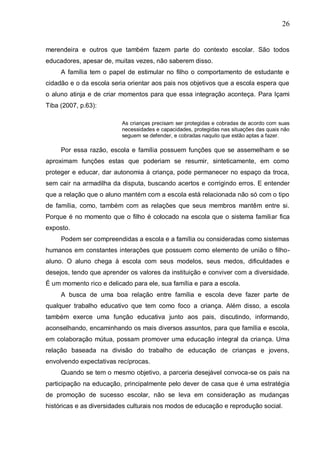 26
merendeira e outros que também fazem parte do contexto escolar. São todos
educadores, apesar de, muitas vezes, não saberem disso.
A família tem o papel de estimular no filho o comportamento de estudante e
cidadão e o da escola seria orientar aos pais nos objetivos que a escola espera que
o aluno atinja e de criar momentos para que essa integração aconteça. Para Içami
Tiba (2007, p.63):
As crianças precisam ser protegidas e cobradas de acordo com suas
necessidades e capacidades, protegidas nas situações das quais não
seguem se defender, e cobradas naquilo que estão aptas a fazer.
Por essa razão, escola e família possuem funções que se assemelham e se
aproximam funções estas que poderiam se resumir, sinteticamente, em como
proteger e educar, dar autonomia à criança, pode permanecer no espaço da troca,
sem cair na armadilha da disputa, buscando acertos e corrigindo erros. E entender
que a relação que o aluno mantém com a escola está relacionada não só com o tipo
de família, como, também com as relações que seus membros mantêm entre si.
Porque é no momento que o filho é colocado na escola que o sistema familiar fica
exposto.
Podem ser compreendidas a escola e a família ou consideradas como sistemas
humanos em constantes interações que possuem como elemento de união o filho-
aluno. O aluno chega à escola com seus modelos, seus medos, dificuldades e
desejos, tendo que aprender os valores da instituição e conviver com a diversidade.
É um momento rico e delicado para ele, sua família e para a escola.
A busca de uma boa relação entre família e escola deve fazer parte de
qualquer trabalho educativo que tem como foco a criança. Além disso, a escola
também exerce uma função educativa junto aos pais, discutindo, informando,
aconselhando, encaminhando os mais diversos assuntos, para que família e escola,
em colaboração mútua, possam promover uma educação integral da criança. Uma
relação baseada na divisão do trabalho de educação de crianças e jovens,
envolvendo expectativas recíprocas.
Quando se tem o mesmo objetivo, a parceria desejável convoca-se os pais na
participação na educação, principalmente pelo dever de casa que é uma estratégia
de promoção de sucesso escolar, não se leva em consideração as mudanças
históricas e as diversidades culturais nos modos de educação e reprodução social.
 