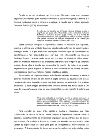 27
Família e escola constituem se dois polos diferentes, mas com mesmos
objetivos fundamentais para a formação humana e social dos sujeitos. A família é a
primeira mediadora entre o homem e a cultura, o mundo que o rodeia, segundo
Dessen e Polônia (2007), afirmam que:
É nela que se constitui as primeiras relações afetivas sociais e
cognitivas, as quais são influenciadas pelas condições materiais
históricas e culturais daquele grupo familiar, ela é a matriz da
aprendizagem humana, com significados e práticas culturais próprias
que geram modelos de relação interpessoal e de construção
individual e coletiva. Dessen e Polônia (2007, p56),
Essas vivências integram a experiência coletiva e individual que organiza,
interfere e a torna uma unidade dinâmica, estruturando as formas de subjetivação e
interação social. E é por meio das interações familiares que se concretizam as
transformações nas sociedades que, por sua vez, influenciarão as relações
familiares futuras, caracterizando se por um processo de influências bidirecionais,
entre os membros familiares e os diferentes ambientes que compõem os sistemas
sociais, dentre eles a escola. As percepções de mundo, do outro, e da escola,
experienciadas pelos sujeitos na família é que influenciarão as futuras relações
interpessoais e coletivas, incluindo nessas relações, a escola.
Sendo assim, os objetivos comuns entre família e escola só começa a existir a
partir do momento em que os pais fazem a opção por essa ou aquela escola e essa
relação é de suma importância para que haja avanços na educação dos sujeitos
envolvidos. E essa relação existente entre família e escola nas muitas vezes é um
jogo de empurra/empurra entre as duas instituições, a este respeito à autora nos
afirma:
Uma vez efetivada a matrícula, família e escola começam a
estabelecer uma espécie de jogo. Nele, acontecem as mais variadas
formas de jogar visto serem, escola e família, universos complexos de
crenças, valores, costumes, etc. Que vão se desembrulhando e se
tornando visíveis no dia-a-dia. (ZENKER, 2004, p. 254).
Para estreitar os laços entre escola e família é necessário que haja
colaboração de ambos os lados. Nesta direção, é importante observar como a
escola e, especificamente, os professores empregam as experiências que os alunos
têm em casa. Face à leitura, é muito importante que a escola conheça e saiba como
utilizar as experiências de casa para gerir as competências imprescindíveis ao
letramento. A interpretação de textos ou a escrita podem ser estimuladas pelos
 