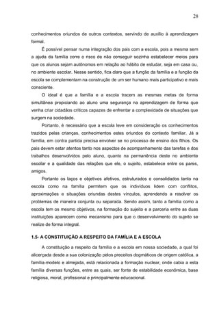 28
conhecimentos oriundos de outros contextos, servindo de auxílio à aprendizagem
formal.
É possível pensar numa integração dos pais com a escola, pois a mesma sem
a ajuda da família corre o risco de não conseguir sozinha estabelecer meios para
que os alunos sejam autônomos em relação ao hábito de estudar, seja em casa ou,
no ambiente escolar. Nesse sentido, fica claro que a função da família e a função da
escola se complementam na construção de um ser humano mais participativo e mais
consciente.
O ideal é que a família e a escola tracem as mesmas metas de forma
simultânea propiciando ao aluno uma segurança na aprendizagem de forma que
venha criar cidadãos críticos capazes de enfrentar a complexidade de situações que
surgem na sociedade.
Portanto, é necessário que a escola leve em consideração os conhecimentos
trazidos pelas crianças, conhecimentos estes oriundos do contexto familiar. Já a
família, em contra partida precisa envolver se no processo de ensino dos filhos. Os
pais devem estar atentos tanto nos aspectos de acompanhamento das tarefas e dos
trabalhos desenvolvidos pelo aluno, quanto na permanência deste no ambiente
escolar e a qualidade das relações que ele, o sujeito, estabelece entre os pares,
amigos.
Portanto os laços e objetivos afetivos, estruturados e consolidados tanto na
escola como na família permitem que os indivíduos lidem com conflitos,
aproximações e situações oriundas destes vínculos, aprendendo a resolver os
problemas de maneira conjunta ou separada. Sendo assim, tanto a família como a
escola tem os mesmo objetivos, na formação do sujeito e a parceria entre as duas
instituições aparecem como mecanismo para que o desenvolvimento do sujeito se
realize de forma integral.
1.5- A CONSTITUIÇÃO A RESPEITO DA FAMÍLIA E A ESCOLA
A constituição a respeito da família e a escola em nossa sociedade, a qual foi
alicerçada desde a sua colonização pelos preceitos dogmáticos de origem católica, a
família-modelo e almejada, está relacionada a formação nuclear, onde cabia a esta
família diversas funções, entre as quais, ser fonte de estabilidade econômica, base
religiosa, moral, profissional e principalmente educacional.
 