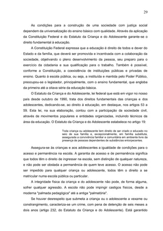 29
As condições para a construção de uma sociedade com justiça social
dependem da universalização do ensino básico com qualidade. Através da aplicação
da Constituição Federal e do Estatuto da Criança e do Adolescente garante-se o
direito fundamental à educação.
A Constituição Federal expressa que a educação é direito de todos e dever do
Estado e da família, que deverá ser promovida e incentivada com a colaboração da
sociedade, objetivando o pleno desenvolvimento da pessoa, seu preparo para o
exercício da cidadania e sua qualificação para o trabalho. Também é possível,
conforme a Constituição, a coexistência de instituições públicas e privadas de
ensino. Quanto à escola pública, ou seja, a instituída e mantida pelo Poder Público,
preocupou-se o legislador, principalmente, com o ensino fundamental, que engloba
da primeira até a oitava série da educação básica.
O Estatuto da Criança e do Adolescente, lei federal que está em vigor no nosso
país desde outubro de 1990, trata dos direitos fundamentais das crianças e dos
adolescentes, dedicando-se, ao direito à educação, em destaque, nos artigos 53 a
59. Esta lei, na sua elaboração, contou com a participação da sociedade civil,
através de movimentos populares e entidades organizadas, incluindo técnicos da
área da educação. O Estatuto da Criança e do Adolescente estabelece no artigo 19:
Toda criança ou adolescente tem direito de ser criado e educado no
seio de sua família e, excepcionalmente, em família substituta,
assegurada a convivência familiar e comunitária em ambiente livre da
presença de pessoas dependentes de substâncias entorpecentes.
Assegura-se às crianças e aos adolescentes a igualdade de condições para o
acesso e permanência na escola. A garantia de acesso e de permanência significa
que todos têm o direito de ingressar na escola, sem distinção de qualquer natureza,
e não pode ser obstada a permanência de quem teve acesso. O acesso não pode
ser impedido para qualquer criança ou adolescente, todos têm o direito a se
matricular numa escola pública ou particular.
A integridade física da criança e do adolescente não pode, de forma alguma,
sofrer qualquer agressão. A escola não pode impingir castigos físicos, desde a
moderna "palmada pedagógica" até a antiga "palmatória".
Se houver desrespeito que submeta a criança ou o adolescente a vexame ou
constrangimento, caracteriza-se um crime, com pena de detenção de seis meses a
dois anos (artigo 232, do Estatuto da Criança e do Adolescente). Está garantido
 