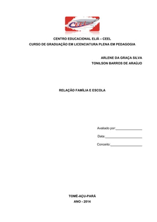 3
CENTRO EDUCACIONAL ELIÃ – CEEL
CURSO DE GRADUAÇÃO EM LICENCIATURA PLENA EM PEDAGOGIA
ARLENE DA GRAÇA SILVA
TONILSON BARROS DE ARAÚJO
RELAÇÃO FAMÍLIA E ESCOLA
Avaliado por:_______________
Data:_____________________
Conceito:__________________
TOMÉ-AÇU-PARÁ
ANO - 2014
 