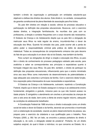 30
também o direito de organização e participação em entidades estudantis que
objetivem a defesa dos direitos dos alunos. Este direito é, na verdade, consequência
da garantia constitucional da plena liberdade de associação para fins lícitos.
Os pais têm direitos em relação à escola: ciência do processo educativo e
participação na definição das propostas educacionais. Busca-se, com o exercício
destes direitos, a integração família/escola. As reuniões dos pais com os
professores, a direção e contatos frequentes com o corpo docente são necessários.
O Estatuto da Criança e do Adolescente dispõe que os pais têm a obrigação de
matricular seus filhos na rede regular de ensino, incumbindo-lhes o dever de
educação dos filhos. Quando há omissão dos pais, pode ocorrer até a perda do
pátrio poder e responsabilidade criminal pela prática do delito de abandono
intelectual. Todas as consequências do comportamento omissivo dos pais decorre
do fato de que a educação é um dever não só do Estado, mas também da família.
Para cumprir as obrigações de dirigir a criação e educação dos filhos, os pais
têm o direito de conhecimento do processo pedagógico adotado pela escola, para
avaliá-los e saber se correspondentes aos princípios e expectativas quanto à
formação integral dos seus filhos. Os pais têm, também, o direito de participar na
definição das propostas educacionais, influenciando para que o ensino ministrado
sirva aos seus filhos como instrumento de desenvolvimento de potencialidades e
seja adequado aos costumes e princípios da família. Com o exercício desta função,
há a exposição pelos interessados de suas necessidades e expectativas.
O Estatuto da Criança e do Adolescente, outrossim, repetindo a Constituição
Federal, dispõe que é dever do Estado assegurar à criança e ao adolescente ensino
fundamental, obrigatório e gratuito, inclusive para os que não tiveram acesso na
idade própria. É obrigatório o atendimento em creches e pré-escolas às crianças de
zero a seis anos de idade, bem como a oferta de ensino regular noturno, adequado
às condições do adolescente trabalhador.
A Constituição Federal de 1988 enunciou o direito à educação como um direito
social de todos e dever do Estado e da família, devendo ser promovida e incentivada
com a colaboração da sociedade, visando ao pleno desenvolvimento da pessoa, seu
preparo para o exercício da cidadania e sua qualificação para o trabalho. Para
Pompeu (2005, p. 89) “de um lado, se encontra a pessoa portadora do direito à
educação e, do outro, a obrigação estatal de prestá-la”. Portanto, há um direito
subjetivo exigível, do qual é titular o indivíduo; no que concerne ao Estado, há o
 