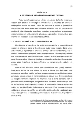 32
CAPÍTULO II
A IMPORTANCIA DA FAMÍLIA NO CONTEXTO ESCOLAR
Neste capítulo decorreremos sobre a importância da família no contexto
escolar, com objetivo de investigar a importância e a influencia da família no
desempenho escolar dos filhos. Tendo em vista que é durante o processo de
alfabetização que a relação escola e família se destacam. Uma vez que os fatores
relativos à vida extraescolar dos alunos impactam no aprendizado a organização
escolar precisa ser cuidadosamente planejada, organizada e implementada para
informar aos pais sobre a vida escolar de seus filhos.
2.1- O PAPEL DA FAMÍLIA NO COTIDIANO ESCOLAR
Abordaremos a importância da família em acompanhar o desenvolvimento
escolar da criança e como o docente pode ajudar nesta relação. Como vimos
anteriormente, a importância da familiar na formação educacional da criança, que se
constitui como um fator primordial para o sucesso escolar. Gokhale (1980) defende
que a família além de servir de base para a futura sociedade, desempenha também
papel fundamental na vida social do aluno. A educação familiar bem fundamentada
possui papel importante no desenvolvimento do comportamento produtivo do
discente.
Além de uma educação familiar bem fundamentada, Tiba (1996), defende a
inserção da escola na vida familiar do aluno. A família, por outro lado, deve
proporcionar atenção e carinho à criança e deve assegurar um ambiente agradável
para que a criança consiga de maneira satisfatória resolver seus deveres escolares.
As relações familiares implicam na integração que o aluno apresenta com o
processo ensino-aprendizagem, indagando que os pais são o maior valor que pode
vir a possibilitar o entendimento do indivíduo. A família tem o dever de estruturar o
sujeito em sua identificação, individuação e autonomia. Esse processo ocorre no
cotidiano da criança, no qual lhe são oferecidos carinho, atenção e dedicação para
que possa suprir suas necessidades, por meio da arte da convivência. Segundo Tiba
(2007,p.187):
A educação escolar é diferente da educação familiar. Não há como
uma substituir a outra, pois ambas são complementares. Não se pode
delegar à escola parte da educação familiar, pois está é única e
 