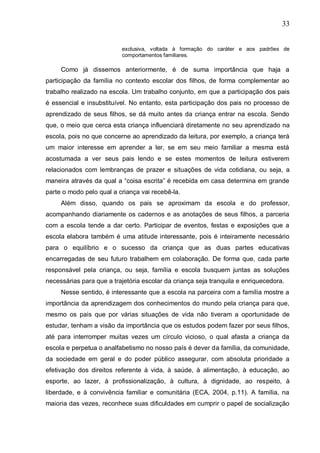 33
exclusiva, voltada à formação do caráter e aos padrões de
comportamentos familiares.
Como já dissemos anteriormente, é de suma importância que haja a
participação da família no contexto escolar dos filhos, de forma complementar ao
trabalho realizado na escola. Um trabalho conjunto, em que a participação dos pais
é essencial e insubstituível. No entanto, esta participação dos pais no processo de
aprendizado de seus filhos, se dá muito antes da criança entrar na escola. Sendo
que, o meio que cerca esta criança influenciará diretamente no seu aprendizado na
escola, pois no que concerne ao aprendizado da leitura, por exemplo, a criança terá
um maior interesse em aprender a ler, se em seu meio familiar a mesma está
acostumada a ver seus pais lendo e se estes momentos de leitura estiverem
relacionados com lembranças de prazer e situações de vida cotidiana, ou seja, a
maneira através da qual a “coisa escrita” é recebida em casa determina em grande
parte o modo pelo qual a criança vai recebê-la.
Além disso, quando os pais se aproximam da escola e do professor,
acompanhando diariamente os cadernos e as anotações de seus filhos, a parceria
com a escola tende a dar certo. Participar de eventos, festas e exposições que a
escola elabora também é uma atitude interessante, pois é inteiramente necessário
para o equilíbrio e o sucesso da criança que as duas partes educativas
encarregadas de seu futuro trabalhem em colaboração. De forma que, cada parte
responsável pela criança, ou seja, família e escola busquem juntas as soluções
necessárias para que a trajetória escolar da criança seja tranquila e enriquecedora.
Nesse sentido, é interessante que a escola na parceira com a família mostre a
importância da aprendizagem dos conhecimentos do mundo pela criança para que,
mesmo os pais que por várias situações de vida não tiveram a oportunidade de
estudar, tenham a visão da importância que os estudos podem fazer por seus filhos,
até para interromper muitas vezes um círculo vicioso, o qual afasta a criança da
escola e perpetua o analfabetismo no nosso país é dever da família, da comunidade,
da sociedade em geral e do poder público assegurar, com absoluta prioridade a
efetivação dos direitos referente à vida, à saúde, à alimentação, à educação, ao
esporte, ao lazer, à profissionalização, à cultura, à dignidade, ao respeito, à
liberdade, e à convivência familiar e comunitária (ECA, 2004, p.11). A família, na
maioria das vezes, reconhece suas dificuldades em cumprir o papel de socialização
 