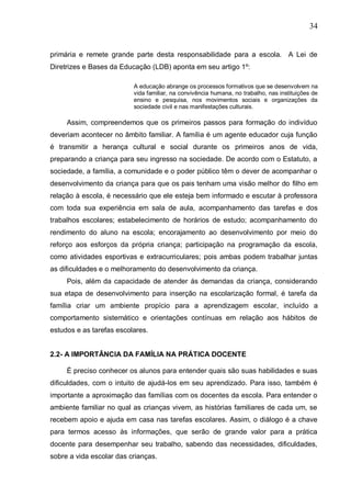 34
primária e remete grande parte desta responsabilidade para a escola. A Lei de
Diretrizes e Bases da Educação (LDB) aponta em seu artigo 1º:
A educação abrange os processos formativos que se desenvolvem na
vida familiar, na convivência humana, no trabalho, nas instituições de
ensino e pesquisa, nos movimentos sociais e organizações da
sociedade civil e nas manifestações culturais.
Assim, compreendemos que os primeiros passos para formação do indivíduo
deveriam acontecer no âmbito familiar. A família é um agente educador cuja função
é transmitir a herança cultural e social durante os primeiros anos de vida,
preparando a criança para seu ingresso na sociedade. De acordo com o Estatuto, a
sociedade, a família, a comunidade e o poder público têm o dever de acompanhar o
desenvolvimento da criança para que os pais tenham uma visão melhor do filho em
relação à escola, é necessário que ele esteja bem informado e escutar à professora
com toda sua experiência em sala de aula, acompanhamento das tarefas e dos
trabalhos escolares; estabelecimento de horários de estudo; acompanhamento do
rendimento do aluno na escola; encorajamento ao desenvolvimento por meio do
reforço aos esforços da própria criança; participação na programação da escola,
como atividades esportivas e extracurriculares; pois ambas podem trabalhar juntas
as dificuldades e o melhoramento do desenvolvimento da criança.
Pois, além da capacidade de atender ás demandas da criança, considerando
sua etapa de desenvolvimento para inserção na escolarização formal, é tarefa da
família criar um ambiente propício para a aprendizagem escolar, incluído a
comportamento sistemático e orientações contínuas em relação aos hábitos de
estudos e as tarefas escolares.
2.2- A IMPORTÂNCIA DA FAMÍLIA NA PRÁTICA DOCENTE
É preciso conhecer os alunos para entender quais são suas habilidades e suas
dificuldades, com o intuito de ajudá-los em seu aprendizado. Para isso, também é
importante a aproximação das famílias com os docentes da escola. Para entender o
ambiente familiar no qual as crianças vivem, as histórias familiares de cada um, se
recebem apoio e ajuda em casa nas tarefas escolares. Assim, o diálogo é a chave
para termos acesso às informações, que serão de grande valor para a prática
docente para desempenhar seu trabalho, sabendo das necessidades, dificuldades,
sobre a vida escolar das crianças.
 