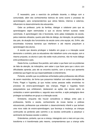 35
É necessário, para o exercício da profissão docente, o diálogo com a
comunidade, além dos conhecimentos teóricos de como ocorre o processo de
aprendizagem, para compreendermos que vários fatores, internos e externos,
influenciam no desenvolvimento dos educandos.
Cabe ao professor, junto às famílias, dialogar e colaborar para que as
aprendizagens sejam estimuladas e que os alunos tenham sucesso nesta
caminhada. A aprendizagem não é favorecida, tanto pelas instalações da escola,
pelos materiais utilizados, quanto pela falta de diálogo, de interação, de participação
dos pais, de atuação dos funcionários da escola como uma equipe, etc. Enfim, são
encontradas inúmeras barreiras que interferem e até mesmo prejudicam a
aprendizagem dos alunos.
A escola que deveria privilegiar o trabalho em grupo e a interação social
demonstra o contrário, pois os educadores não trabalham como uma equipe, com a
mesma proposta, os alunos e pais não estão muito próximos, não há muito diálogo
entre professores e pais.
Desta forma, o professor fica perdido, sem saber o que fazer com os problemas
de falta de atenção, de indisciplina, sem saber o que fazer para que o aluno com
dificuldades aprenda, pois ele se encontra sozinho, com a turma que apresenta
problemas que fogem da sua responsabilidade e entendimento.
Portanto, acredito que os problemas enfrentados pelos professores são difíceis
de serem resolvidos, de forma que possamos trabalhar com estas orientações de
Freire, Piaget e Vygotsky, já que muitas outras pessoas estão envolvidas no
processo de ensino-aprendizagem das crianças. Piaget e Vygotsky foram
pesquisadores que enfatizaram, destacaram as ações dos alunos sobre os
conteúdos a serem aprendidos e, segundo seus escritos, a ação pedagógica deve
privilegiar os trabalhos em grupo e a interação social.
Entretanto, enquanto não houver consciência e diálogo entre pais e
professores, família e escola, conhecimento de novas teorias e práticas
educacionais, professores que entendam o desenvolvimento infantil e que tenham
uma nova visão de ensino-aprendizagem, que favoreça a mudança, as crianças
continuarão se perdendo pelo caminho e as escolas continuarão a perpetuar o
sentimento de fracasso escolar e coletivo.
Entendemos, portanto, que se a criança, interagindo com o meio em que vive,
transforma e é transformada pelo mesmo, compreendemos que a criança sofre
 