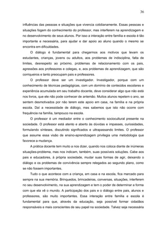 36
influências das pessoas e situações que vivencia cotidianamente. Essas pessoas e
situações fogem do conhecimento do professor, mas interferem na aprendizagem e
no desenvolvimento de seus alunos. Por isso a interação entre família e escola é tão
importante e necessária, para ajudar e dar apoio ao aluno quando o mesmo se
encontra em dificuldades.
O diálogo é fundamental para chegarmos aos motivos que levam os
estudantes, crianças, jovens ou adultos, aos problemas de indisciplina, falta de
limites, desrespeito ao próximo, problemas de relacionamento com os pais,
agressões aos professores e colegas, e, aos problemas de aprendizagem, que são
corriqueiros e tanto preocupam pais e professores.
O professor deve ser um investigador. Investigador, porque com um
conhecimento de técnicas pedagógicas, com um domínio de conteúdos escolares e
experiência acumulada em seu trabalho docente, deve considerar algo que não está
nos livros, que ele não pode conhecer de antemão. Muitos alunos repetem o ano, se
sentem desmotivados por não terem este apoio em casa, na família e na própria
escola. Daí a necessidade de diálogo, mas sabemos que isto não ocorre com
frequência na família, tampouco na escola.
O professor é um mediador entre o conhecimento sociocultural presente na
sociedade. O professor está atento e aberto às dúvidas e impasses, curiosidades,
formulando sínteses, discutindo significados e ultrapassando limites. O professor
que assume essa visão de ensino-aprendizagem privilegia uma metodologia que
favorece a mudança.
A prática docente tem muito a nos dizer, quando nos coloca diante de inúmeras
situações-problema, mas nos indicam, também, suas possíveis soluções. Cabe aos
pais e educadores, à própria sociedade, mudar suas formas de agir, deixando o
diálogo e os problemas de convivência sempre relegados ao segundo plano, como
se não fossem importantes.
Tudo o que acontece com a criança, em casa e na escola, fica marcado para
sempre na sua memória. Brinquedos, brincadeiras, conversas, situações, interferem
no seu desenvolvimento, na sua aprendizagem e tem o poder de determinar a forma
com que ela vê o mundo. A participação dos pais e o diálogo entre pais, alunos e
professores, são muito importantes. Essa interação entre família e escola é
fundamental para que, através da educação, seja possível formar cidadãos
responsáveis e mais conscientes de seu papel na sociedade. Talvez seja necessária
 