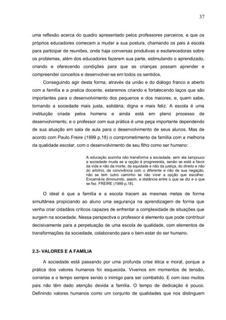 37
uma reflexão acerca do quadro apresentado pelos professores parceiros, e que os
próprios educadores comecem a mudar a sua postura, chamando os pais à escola
para participar de reuniões, onde haja conversas produtivas e esclarecedoras sobre
os problemas, além dos educadores fazerem sua parte, estimulando o aprendizado,
criando e oferecendo condições para que as crianças possam aprender e
compreender conceitos e desenvolver-se em todos os sentidos.
Conseguindo agir desta forma, através da união e do diálogo franco e aberto
com a família e a pratica docente, estaremos criando e fortalecendo laços que são
importantes para o desenvolvimento dos pequenos e dos maiores, e, quem sabe,
tornando a sociedade mais justa, solidária, digna e mais feliz. A escola é uma
instituição criada pelos homens e ainda está em pleno processo de
desenvolvimento, e o professor com sua prática é uma peça importante dependendo
de sua atuação em sala de aula para o desenvolvimento de seus alunos. Mas de
acordo com Paulo Freire (1999 p,18) o comprometimento da família com a melhoria
da qualidade escolar, com o desenvolvimento de seu filho como ser humano:
A educação sozinha não transforma a sociedade, sem ela tampouco
a sociedade muda se a opção é progressista, senão se está a favor
da vida e não da morte, da equidade e não da justiça, do direito e não
do arbítrio, da convivência com o diferente e não de sua negação,
não se tem outro caminho se não viver a opção que escolher.
Encarná-la diminuindo, assim, a distância entre o que se diz e o que
se fez. FREIRE (1999 p,18).
O ideal é que a família e a escola tracem as mesmas metas de forma
simultânea propiciando ao aluno uma segurança na aprendizagem de forma que
venha criar cidadãos críticos capazes de enfrentar a complexidade de situações que
surgem na sociedade. Nessa perspectiva o professor é elemento que pode contribuir
decisivamente para a perpetuação de uma escola de qualidade, com elementos de
transformações da sociedade, colaborando para o bem estar do ser humano.
2.3- VALORES E A FAMÍLIA
A sociedade está passando por uma profunda crise ética e moral, porque a
prática dos valores humanos foi esquecida. Vivemos em momentos de tensão,
correrias e o tempo sempre sendo o inimigo para ser combatido. E com isso muitos
pais não têm dado atenção devida a família. O tempo de dedicação é pouco.
Definindo valores humanos como um conjunto de qualidades que nos distinguem
 