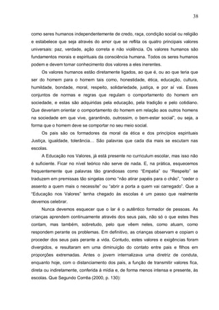 38
como seres humanos independentemente de credo, raça, condição social ou religião
e estabelece que seja através do amor que se reflita os quatro principais valores
universais: paz, verdade, ação correta e não violência. Os valores humanos são
fundamentos morais e espirituais da consciência humana. Todos os seres humanos
podem e devem tomar conhecimento dos valores a eles inerentes.
Os valores humanos estão diretamente ligados, ao que é, ou ao que teria que
ser do homem para o homem tais como, honestidade, ética, educação, cultura,
humildade, bondade, moral, respeito, solidariedade, justiça, e por aí vai. Esses
conjuntos de normas e regras que regulam o comportamento do homem em
sociedade, e estas são adquiridas pela educação, pela tradição e pelo cotidiano.
Que deveriam orientar o comportamento do homem em relação aos outros homens
na sociedade em que vive, garantindo, outrossim, o bem-estar social”, ou seja, a
forma que o homem deve se comportar no seu meio social.
Os pais são os formadores da moral da ética e dos princípios espirituais
Justiça, igualdade, tolerância… São palavras que cada dia mais se escutam nas
escolas.
A Educação nos Valores, já está presente no curriculum escolar, mas isso não
é suficiente. Ficar no nível teórico não serve de nada. E, na prática, esquecemos
frequentemente que palavras tão grandiosas como “Empatia” ou “Respeito” se
traduzem em premissas tão singelas como “não atirar papéis para o chão”, “ceder o
assento a quem mais o necessite” ou “abrir a porta a quem vai carregado”. Que a
“Educação nos Valores” tenha chegado às escolas é um passo que realmente
devemos celebrar.
Nunca devemos esquecer que o lar é o autêntico formador de pessoas. As
crianças aprendem continuamente através dos seus pais, não só o que estes lhes
contam, mas também, sobretudo, pelo que vêem neles, como atuam, como
respondem perante os problemas. Em definitivo, as crianças observam e copiam o
proceder dos seus pais perante a vida. Contudo, estes valores e exigências foram
divergidos, e resultaram em uma diminuição do contato entre pais e filhos em
proporções extremadas. Antes o jovem internalizava uma diretriz de conduta,
enquanto hoje, com o distanciamento dos pais, a função de transmitir valores fica,
direta ou indiretamente, conferida à mídia e, de forma menos intensa e presente, às
escolas. Que Segundo Corrêa (2000, p. 130):
 