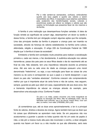 39
Pai e mãe sentem-se esmaecidos, confusos, ambivalentes
quanto aos seus papéis e quanto aos valores a serem
transmitidos aos filhos. A exposição a que estamos submetidos
pela avalanche das transformações sociais, culturais e
econômicas acaba por alterar os códigos e valores que são
usados na formulação que possamos fazer de nós mesmos e
da família.
A família é uma instituição que desempenhava funções variadas. A ideia de
função remete ao significado de cumprir algo, desempenhar um dever ou tarefa e
dessa forma, a família tem por obrigação cumprir algumas ações que lhe compete.
Uma das principais tarefas da família é preparar a criança para ser inserida na
sociedade, através da herança de valores estabelecidos na família como cultura,
afetividade, religião e educação. O artigo 226 da Constituição Federal de 1988
dispõe que “a família é à base da sociedade”.
Entretanto a família tem condições muito precárias para realizar a socialização
primária e, cada vez menos, o faz devidamente. A autêntica educação nos valores
transmite-se, passa dos pais para os seus filhos desde o dia do nascimento até ao
final da vida. Não obstante, tem uma importância relevante durante os primeiros
anos. Até aos seis ou sete anos de idade as crianças possuem uma moral
denominada “heterónima”, ou seja, a sua motivação para fazer as coisas de uma
maneira ou de outra é corresponder ao que o papá e a mamã desejariam: o que
dizem os pais são “verdades absolutas”. Conforme crescem vão compreendendo
melhor por que é importante atuar de certa forma e não de outras, mas seguem,
sempre, guiando-se pelo que vêem em casa, especialmente até aos doze anos. Daí
a tremenda importância de educar as crianças através do exemplo, para
desenvolver uma educação cívica. Conforme Froabel:
Os pais e as mães, podem encontrar uma fonte inesgotável de
alegrias na educação dos filhos. Não há satisfação maior, não há
felicidade mais profunda, que a de educar nossos filhos, viver com
eles, ou melhor, viver neles. (FROEBEL,2001,p.66)
Já comentámos que, até os doze anos aproximadamente, o lar é a principal
fonte de valores, direitos e deveres da criança. Agora também terá que se dizer que
há coisas que dificilmente se aprendem mais tarde. Se em pequenos não nos
acostumamos a guardar o pacote no bolso quando não há um cesto de papéis à
mão, a não pôr a música muito alta para não incomodar o vizinho, a dizer obrigado
quando nos fazem um favor ou a não insultar os que são diferentes, será mais
 