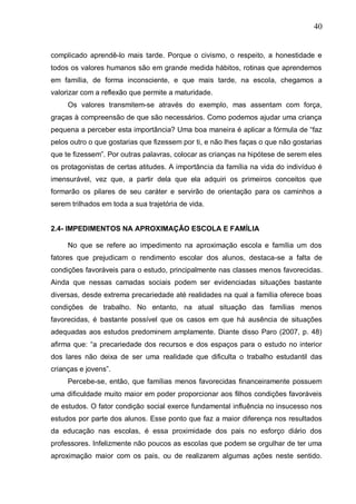 40
complicado aprendê-lo mais tarde. Porque o civismo, o respeito, a honestidade e
todos os valores humanos são em grande medida hábitos, rotinas que aprendemos
em família, de forma inconsciente, e que mais tarde, na escola, chegamos a
valorizar com a reflexão que permite a maturidade.
Os valores transmitem-se através do exemplo, mas assentam com força,
graças à compreensão de que são necessários. Como podemos ajudar uma criança
pequena a perceber esta importância? Uma boa maneira é aplicar a fórmula de “faz
pelos outro o que gostarias que fizessem por ti, e não lhes faças o que não gostarias
que te fizessem”. Por outras palavras, colocar as crianças na hipótese de serem eles
os protagonistas de certas atitudes. A importância da família na vida do indivíduo é
imensurável, vez que, a partir dela que ela adquiri os primeiros conceitos que
formarão os pilares de seu caráter e servirão de orientação para os caminhos a
serem trilhados em toda a sua trajetória de vida.
2.4- IMPEDIMENTOS NA APROXIMAÇÃO ESCOLA E FAMÍLIA
No que se refere ao impedimento na aproximação escola e família um dos
fatores que prejudicam o rendimento escolar dos alunos, destaca-se a falta de
condições favoráveis para o estudo, principalmente nas classes menos favorecidas.
Ainda que nessas camadas sociais podem ser evidenciadas situações bastante
diversas, desde extrema precariedade até realidades na qual a família oferece boas
condições de trabalho. No entanto, na atual situação das famílias menos
favorecidas, é bastante possível que os casos em que há ausência de situações
adequadas aos estudos predominem amplamente. Diante disso Paro (2007, p. 48)
afirma que: “a precariedade dos recursos e dos espaços para o estudo no interior
dos lares não deixa de ser uma realidade que dificulta o trabalho estudantil das
crianças e jovens”.
Percebe-se, então, que famílias menos favorecidas financeiramente possuem
uma dificuldade muito maior em poder proporcionar aos filhos condições favoráveis
de estudos. O fator condição social exerce fundamental influência no insucesso nos
estudos por parte dos alunos. Esse ponto que faz a maior diferença nos resultados
da educação nas escolas, é essa proximidade dos pais no esforço diário dos
professores. Infelizmente não poucos as escolas que podem se orgulhar de ter uma
aproximação maior com os pais, ou de realizarem algumas ações neste sentido.
 
