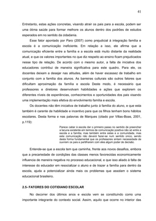 41
Entretanto, estas ações concretas, visando atrair os pais para a escola, podem ser
uma ótima saúde para formar melhore os alunos dentro dos padrões de estudos
esperados em no sentido da cidadania.
Esse fator apontado por Paro (2007) como prejudicial à integração família e
escola é a comunicação ineficiente. Em relação a isso, ele afirma que a
comunicação eficiente entre a família e a escola está muito distante da realidade
atual, e que os valores importantes no que diz respeito ao ensino ficam prejudicados
nesse tipo de relação. De acordo com o mesmo autor, a falta de iniciativa dos
educadores contribui de maneira significativa para este quadro. Para ele, os
docentes deixam a desejar nas atitudes, além de haver escassez de trabalho em
conjunto com a família dos alunos. As barreiras culturais são outros fatores que
dificultam aproximação da família e escola Deste modo, é necessário que
professores e diretores desenvolvam habilidades e ações que explorem os
diferentes níveis de experiências, conhecimentos e oportunidades dos pais visando
uma implementação mais efetiva do envolvimento família e escola.
Os docentes não têm iniciativa de trabalho junto à família do aluno, e que esta
também é carente de habilidade e incentivo para que os filhos tenham bons hábitos
escolares. Desta forma e nas palavras de Marques (citado por Villas-Boas, 2001,
p.119):
Parece caber à escola dar o primeiro passo no sentido de preencher
a lacuna existente em termos de comunicação positiva não só entre a
escola e a família, mas também entre estas e a comunidade, mas
esta comunicação não deverá fazer-se num sentido único, sendo
desta forma fundamental que os professores sintam necessidade de
ouvirem os pais e partilharem com eles algum poder de decisão.
Entende-se que a escola tem que caminha, frente aos novos desafios, embora
que a precariedade de condições das classes menos favorecidas economicamente
influencia de maneira negativa no processo educacional, e que isso aliado à falta de
interesse do educador em resocializar o aluno e de trazer a família para dentro da
escola, ajuda a potencializar ainda mais os problemas que assolam o sistema
educacional brasileiro.
2.5- FATORES DO COTIDIANO ESCOLAR
No decorrer dos últimos anos e escola vem se constituindo como uma
importante integrante do contexto social. Assim, aquilo que ocorre no interior das
 