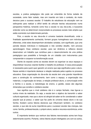 42
escolas, a pratica pedagógica não pode ser entendida de forma isolada da
sociedade, como fator isolado, mas sim inserido em todo o contexto, de modo
decisivo para o sucesso escolar. O trabalho de estudiosos da educação vem se
esforçando para realizar a difícil tarefa de articular teorias educacionais numa
perspectiva histórica, tomando como foco a escola no seu dia-a-dia, e buscando
entender como se determinam reciprocidade os processos sociais mais amplos que
estão ocorrendo num determinado período.
Pois, a escola no seu dia-a-dia é universo bastante diversificado, onde a
finalidade aparentemente conhecida, formam grupos homogêneos com indivíduos
diferentes, onde estes desempenham atividades variadas, com significado, que uma
parcela desses indivíduos é inadequado e não constitui desafio, nem provoca
aprendizagem. Esse cotidiano escolar, para ser dinâmico e reflexivo deverá
desenvolver um trabalho que contribua para o desenvolvimento de uma prática
pedagógica que possibilite a formação de um cidadão com instrumentos para
compreender e cooperar na transformação social.
Diante do exposto acima as escolas devem se organizar os seus espaços e
disponibilizar recursos visando facilitar o trabalho do professor. E essa preocupação
é necessária para quem quer garantir um ensino que seja significativo para o aluno.
Nesse sentido é importante destacar a relação realizada pelos sujeitos no processo
educativo. Essa organização do dia-a-dia da escola tem uma grande importância
para a construção do conhecimento, bem como o espaço, a organização dos
materiais, a organização do tempo, a relação professor-aluno, a comunicação entre
a família e a escola, a metodologia de ensino, a gestão, esses são algumas
dimensões que constitui o cotidiano escolar.
Isso significa que o nível cotidiano não é o campo fechado, mas liga-se a
outros níveis da realidade. Ou seja, a escola tem o objetivo de transmitir o saber
cultural organizado, mas que o aluno só atingirá tal saber se for considerado o saber
popular que já possui, o saber que faz parte do universo desse aluno e da sua
família. Existem outros fatores decisivos que influenciam também, no cotidiano
escolar, e que são de suma importância para o sucessor escolar das crianças, tais
como: família, professor/escola, o próprio aluno, saúde e recursos econômicos, entre
outros.
É importante lembrar que nenhum dos fatores mencionados acima tem força
determinante sozinho. Portanto, vários fatores atuam interligados uns com os outros,
 