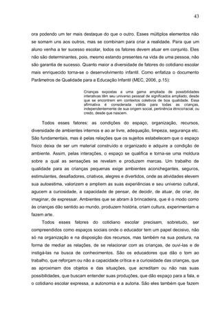 43
ora podendo um ter mais destaque do que o outro. Esses múltiplos elementos não
se somam uns aos outros, mas se combinam para criar a realidade. Para que um
aluno venha a ter sucesso escolar, todos os fatores devem atuar em conjunto. Eles
não são determinantes, pois, mesmo estando presentes na vida de uma pessoa, não
são garantia de sucesso. Quanto maior a diversidade de fatores do cotidiano escolar
mais enriquecido torna-se o desenvolvimento infantil. Como enfatiza o documento
Parâmetros de Qualidade para a Educação Infantil (MEC, 2006, p.15):
Crianças expostas a uma gama ampliada de possibilidades
interativas têm seu universo pessoal de significados ampliado, desde
que se encontrem em contextos coletivos de boa qualidade. Essa
afirmativa é considerada válida para todas as crianças,
independentemente de sua origem social, pertinência étnico/racial, ou
credo, desde que nascem.
Todos esses fatores: as condições do espaço, organização, recursos,
diversidade de ambientes internos e ao ar livre, adequação, limpeza, segurança etc.
São fundamentais, mas é pelas relações que os sujeitos estabelecem que o espaço
físico deixa de ser um material construído e organizado e adquire a condição de
ambiente. Assim, pelas interações, o espaço se qualifica e torna-se uma moldura
sobre a qual as sensações se revelam e produzem marcas. Um trabalho de
qualidade para as crianças pequenas exige ambientes aconchegantes, seguros,
estimulantes, desafiadores, criativos, alegres e divertidos, onde as atividades elevem
sua autoestima, valorizem e ampliem as suas experiências e seu universo cultural,
agucem a curiosidade, a capacidade de pensar, de decidir, de atuar, de criar, de
imaginar, de expressar. Ambientes que se abram à brincadeira, que é o modo como
às crianças dão sentido ao mundo, produzem história, criam cultura, experimentam e
fazem arte.
Todos esses fatores do cotidiano escolar precisam, sobretudo, ser
compreendidos como espaços sociais onde o educador tem um papel decisivo, não
só na organização e na disposição dos recursos, mas também na sua postura, na
forma de mediar as relações, de se relacionar com as crianças, de ouvi-las e de
instigá-las na busca de conhecimentos. São os educadores que dão o tom ao
trabalho, que reforçam ou não a capacidade crítica e a curiosidade das crianças, que
as aproximam dos objetos e das situações, que acreditam ou não nas suas
possibilidades, que buscam entender suas produções, que dão espaço para a fala, e
o cotidiano escolar expressa, a autonomia e a autoria. São eles também que fazem
 