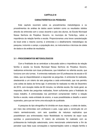 45
CAPÍTULO III
CARACTERÍSTICA DA PESQUISA
Este capítulo recorrerá sobre os procedimentos metodológicos e os
procedimentos de análise de dados assim também como os resultados obtidos
através da entrevista com o corpo docente e pais dos alunos, da Escola Municipal
Nossa Senhora do Perpétuo Socorro, no município de Tomé-Açu, sobre a
importância da relação família e escola. Proporcionamos uma breve caracterização
do local onde o mesmo ocorreu à entrevista e o detalhamento metodológico da
pesquisa, incluindo o campo, a população alvo, os instrumentos e técnicas de coleta
de dados e de análise de resultados.
3.1 - PROCEDIMENTOS METODOLÓGICOS
Com a finalidade de se centralizar a discussão sobre a importância da relação
família e escola na Escola Municipal Nossa Senhora do Perpétuo Socorro,
realizamos entrevista com duas professoras, que trabalham na referida escola, que
funciona com oito turmas. A entrevista realizada com 02 professoras da escola e 02
mães, que se disponibilizaram a responder as perguntas. A entrevista foi realizada,
obedecendo a um roteiro de seis perguntas a cada entrevistado, que nos permitiu
uma coleta de dados de forma ágil. A entrevista foi realizada no mês de Dezembro
de 2014, com duração média de 60 minutos, na referida escola. De modo geral, as
respostas, diante das perguntas realizadas, foram suficientes para a finalidade do
nosso trabalho. A entrevistadas nos permitiram compreender melhor a relação
família e escola, nesta entidade de ensino, e suas possiblidades e desafio a serem
superados, para que ser torne uma educação de qualidade.
A pesquisa do tipo etnográfico foi dividida em duas etapas, a coleta de dados,
por meio das entrevistas com professore e pais. Logo após a construção de um
roteiro semiestruturado, com seis questões de natureza explicativa que
possibilitaram aos entrevistados maior flexibilidade no momento de expor suas
opiniões e posicionamentos. O roteiro de entrevista foi realizado com as
professores da Instituição selecionada, como mencionado anteriormente a fim de
perceber suas falas suas concepções e representações sobre a relação família e
 