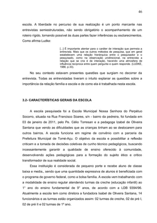 46
escola. A liberdade no percurso de sua realização é um ponto marcante nas
entrevistas semiestruturadas, não sendo obrigatório o acompanhamento de um
roteiro rígido, tornando possível às duas partes fazer inferências ou esclarecimentos.
Como afirma Ludke:
[...] É importante atentar para o caráter de interação que permeia a
entrevista. Mais que os outros métodos de pesquisa, que em geral
estabelecem uma relação hierárquica entre o pesquisador e o
pesquisado, como na observação unidirecional, na entrevista a
relação que se cria é de interação, havendo uma atmosfera de
influência recíproca entre quem pergunta e quem responde. (LUDKE,
1986, p.33).
No seu contexto estavam presentes questões que surgiam no decorrer da
entrevista. Todas as entrevistadas tiveram o intuito explanar as questões sobre a
importância da relação família e escola e de como ela é trabalhada nesta escola.
3.2- CARACTERÍSTICAS GERAIS DA ESCOLA
A escola pesquisada foi a Escola Municipal Nossa Senhora do Perpétuo
Socorro, situada na Rua Francisco Soares, s/n - bairro da pedreira, foi fundada em
03 de janeiro de 2011, pelo Pe. Célio Torresan e a pedagoga Izabel de Oliveira
Santana que vendo as dificuldades que as crianças tinham ao se deslocarem para
outros bairros. A escola funciona em regime de convênio com a parceria da
Prefeitura Municipal de Tomé-Açu. O objetivo da escola e possibilitar a reflexão
criticam e a tomada de decisões coletivas de cunho técnico pedagógicos, buscando
incessantemente garantir a qualidade de ensino oferecido à comunidade,
desenvolvendo ações pedagógicas para a formação do sujeito ético e critico
transformador de sua realidade social.
Essa instituição é considerada de pequeno porte e recebe aluno de classe
baixa e media,, sendo que uma quantidade expressiva de alunos é beneficiada com
o programa de governo federal, como a bolsa família. A escola vem trabalhando com
a modalidade de ensino regular atendendo turmas da creche (educação infantil) ao
1° ano do ensino fundamental de 9° anos, de acordo com a LDB 9394/96.
Atualmente a escola tem como diretora a fundadora Isabel de Oliveira Santana, 14
funcionários e as turmas estão organizados assim: 02 turmas de creche, 02 de pré I,
02 de pré II e 02 turmas de 1º ano.
 