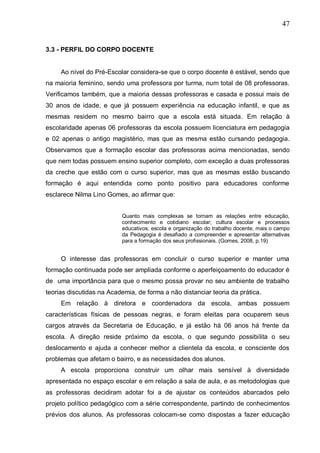 47
3.3 - PERFIL DO CORPO DOCENTE
Ao nível do Pré-Escolar considera-se que o corpo docente é estável, sendo que
na maioria feminino, sendo uma professora por turma, num total de 08 professoras.
Verificamos também, que a maioria dessas professoras e casada e possui mais de
30 anos de idade, e que já possuem experiência na educação infantil, e que as
mesmas residem no mesmo bairro que a escola está situada. Em relação à
escolaridade apenas 06 professoras da escola possuem licenciatura em pedagogia
e 02 apenas o antigo magistério, mas que as mesma estão cursando pedagogia.
Observamos que a formação escolar das professoras acima mencionadas, sendo
que nem todas possuem ensino superior completo, com exceção a duas professoras
da creche que estão com o curso superior, mas que as mesmas estão buscando
formação é aqui entendida como ponto positivo para educadores conforme
esclarece Nilma Lino Gomes, ao afirmar que:
Quanto mais complexas se tornam as relações entre educação,
conhecimento e cotidiano escolar; cultura escolar e processos
educativos; escola e organização do trabalho docente, mais o campo
da Pedagogia é desafiado a compreender e apresentar alternativas
para a formação dos seus profissionais. (Gomes, 2008, p.19)
O interesse das professoras em concluir o curso superior e manter uma
formação continuada pode ser ampliada conforme o aperfeiçoamento do educador é
de uma importância para que o mesmo possa provar no seu ambiente de trabalho
teorias discutidas na Academia, de forma a não distanciar teoria da prática.
Em relação à diretora e coordenadora da escola, ambas possuem
características físicas de pessoas negras, e foram eleitas para ocuparem seus
cargos através da Secretaria de Educação, e já estão há 06 anos há frente da
escola. A direção reside próximo da escola, o que segundo possibilita o seu
deslocamento e ajuda a conhecer melhor a clientela da escola, e consciente dos
problemas que afetam o bairro, e as necessidades dos alunos.
A escola proporciona construir um olhar mais sensível à diversidade
apresentada no espaço escolar e em relação a sala de aula, e as metodologias que
as professoras decidiram adotar foi a de ajustar os conteúdos abarcados pelo
projeto político pedagógico com a série correspondente, partindo de conhecimentos
prévios dos alunos. As professoras colocam-se como dispostas a fazer educação
 