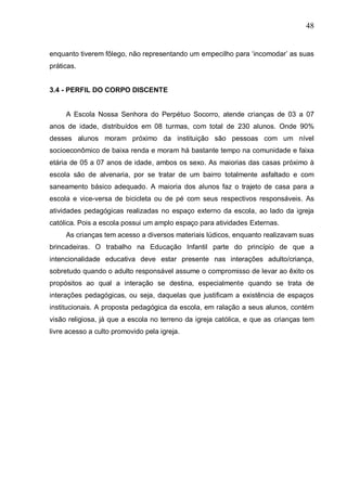 48
enquanto tiverem fôlego, não representando um empecilho para ‘incomodar’ as suas
práticas.
3.4 - PERFIL DO CORPO DISCENTE
A Escola Nossa Senhora do Perpétuo Socorro, atende crianças de 03 a 07
anos de idade, distribuídos em 08 turmas, com total de 230 alunos. Onde 90%
desses alunos moram próximo da instituição são pessoas com um nível
socioeconômico de baixa renda e moram há bastante tempo na comunidade e faixa
etária de 05 a 07 anos de idade, ambos os sexo. As maiorias das casas próximo à
escola são de alvenaria, por se tratar de um bairro totalmente asfaltado e com
saneamento básico adequado. A maioria dos alunos faz o trajeto de casa para a
escola e vice-versa de bicicleta ou de pé com seus respectivos responsáveis. As
atividades pedagógicas realizadas no espaço externo da escola, ao lado da igreja
católica. Pois a escola possui um amplo espaço para atividades Externas.
As crianças tem acesso a diversos materiais lúdicos, enquanto realizavam suas
brincadeiras. O trabalho na Educação Infantil parte do princípio de que a
intencionalidade educativa deve estar presente nas interações adulto/criança,
sobretudo quando o adulto responsável assume o compromisso de levar ao êxito os
propósitos ao qual a interação se destina, especialmente quando se trata de
interações pedagógicas, ou seja, daquelas que justificam a existência de espaços
institucionais. A proposta pedagógica da escola, em ralação a seus alunos, contém
visão religiosa, já que a escola no terreno da igreja católica, e que as crianças tem
livre acesso a culto promovido pela igreja.
 