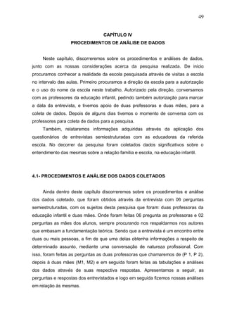 49
CAPÍTULO IV
PROCEDIMENTOS DE ANÁLISE DE DADOS
Neste capítulo, discorreremos sobre os procedimentos e análises de dados,
junto com as nossas considerações acerca da pesquisa realizada. De inicio
procuramos conhecer a realidade da escola pesquisada através de visitas a escola
no intervalo das aulas. Primeiro procuramos a direção da escola para a autorização
e o uso do nome da escola neste trabalho. Autorizado pela direção, conversamos
com as professores da educação infantil, pedindo também autorização para marcar
a data da entrevista, e tivemos apoio de duas professoras e duas mães, para a
coleta de dados. Depois de alguns dias tivemos o momento de conversa com os
professores para coleta de dados para a pesquisa.
Também, relataremos informações adquiridas através da aplicação dos
questionários de entrevistas semiestruturadas com as educadoras da referida
escola. No decorrer da pesquisa foram coletados dados significativos sobre o
entendimento das mesmas sobre a relação família e escola, na educação infantil.
4.1- PROCEDIMENTOS E ANÁLISE DOS DADOS COLETADOS
Ainda dentro deste capítulo discorreremos sobre os procedimentos e análise
dos dados coletado, que foram obtidos através da entrevista com 06 perguntas
semiestruturadas, com os sujeitos desta pesquisa que foram: duas professoras da
educação infantil e duas mães. Onde foram feitas 06 pregunta as professoras e 02
perguntas as mães dos alunos, sempre procurando nos respaldarmos nos autores
que embasam a fundamentação teórica. Sendo que a entrevista é um encontro entre
duas ou mais pessoas, a fim de que uma delas obtenha informações a respeito de
determinado assunto, mediante uma conversação de natureza profissional. Com
isso, foram feitas as perguntas as duas professoras que chamaremos de (P 1, P 2),
depois à duas mães (M1, M2) e em seguida foram feitas as tabulações e análises
dos dados através de suas respectiva respostas. Apresentamos a seguir, as
perguntas e respostas dos entrevistados e logo em seguida fizemos nossas análises
em relação às mesmas.
 