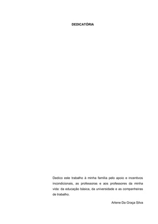 5
DEDICATÓRIA
Dedico este trabalho à minha família pelo apoio e incentivos
incondicionais, as professoras e aos professores da minha
vida: da educação básica, da universidade e as companheiras
de trabalho.
Arlene Da Graça Silva
 