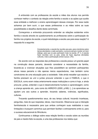50
A entrevista com as professoras da escola e mães dos alunos nos permite
conhecer melhor o contexto da relação entre família e escola e as ações que auxilie
essa entidade a melhorar o ensino aprendizagem dessas crianças. Por essa razão
achamos por bem ouvir, o que essas professoras e as mães sobre as suas
possibilidades e desafios diante desta caminhada.
Começamos a entrevista procurando entender as relações existentes entre
família e escola através do questionamento as professoras sobre a participação da
família nos projetos da escola, e qual metodologia a escola usa para essa reação? A
resposta foi a seguinte:
Constantemente, a escola faz reunião aos pais, para orientá-los sobre
temas abordados a cada semestre, e procura sempre manter um bom
diálogo, para que os pais participem mais na escola. (P 1). A escola
fazer reuniões com os pais, antes de fazer algumas atividades
culturais, mais a participação ainda é pouco. (P2).
De acordo com as respostas das professoras a escola possui um grande papel
na construção dessa parceria, devendo considerar a necessidade da família,
levando-as a vivenciar situações que lhes possibilitem se sentirem participantes
ativos nessa parceria e não apenas meros expectadores, mas também como
construtores de uma educação para a sociedade. Vale ainda ressaltar que escola e
família precisam se unir e juntas procurar entender o que é FAMÍLIA, o que é
ESCOLA, como eram vistas anteriormente essas instituições e como é hoje, e ainda
procurar, juntas, entender o que é desenvolvimento humano e aprendizagem, como
a criança aprende etc., pois como diz ARROYO (2000, p166): [...] os aprendizes se
ajudam uns aos outros a aprender, trocando saberes, vivências, significados,
culturas.
Trocando questionamentos seus, de seu tempo cultural, trocando incertezas,
perguntas, mais do que respostas, talvez, mas trocando. Observa-se que a interação
família/escola é necessária para que ambas conheçam suas realidades e suas
limitações e busquem caminhos que permitam facilitar o entrosamento entre si, para
o sucesso educacional do filho/aluno.
Continuamos o diálogo sobre essa relação família e escola sobre as reuniões
de pais e mestre feito na escola, e uma das professoras nos relatou que:
 