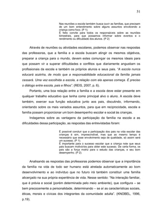 51
Nas reuniões a escola também busca ouvir as famílias, que precisam
de um bom entendimento sobre alguns assuntos envolvendo a
criança como foco. (P 1).
É feito convite para todos os responsáveis sobre as reuniões
bimestrais, para que possamos informar sobre eventos e o
rendimento ou dificuldade dos alunos. (P 2)
Através de reuniões ou atividades escolares, podemos observar nas respostas
das professoras, que a família e a escola buscam atingir os mesmos objetivos,
preparar a criança para o mundo, devem estes comungar os mesmos ideais para
que possam vir a superar dificuldades e conflitos que diariamente angustiam os
profissionais da escola e também os próprios alunos e seus pais. “A escola nunca
educará sozinha, de modo que a responsabilidade educacional da família jamais
cessará. Uma vez escolhida a escola, a relação com ela apenas começa. È preciso
o diálogo entre escola, pais e filhos”. (REIS, 2007, p. 6).
Portanto, uma boa relação entre a família e a escola deve estar presente em
qualquer trabalho educativo que tenha como principal alvo o aluno. A escola deve
também, exercer sua função educativa junto aos pais, discutindo, informando,
orientando sobre os mais variados assuntos, para que em reciprocidade, escola e
família possam proporcionar um bom desempenho escolar e social às crianças.
Indagamos sobre as vantagens da participação da família na escola a as
dificuldades dessa participação, as respostas das entrevistadas foram:
É possível concluir que a participação dos pais na vida escolar das
crianças é sim, imprescindível, mas que ao mesmo tempo é
necessário que esse envolvimento seja de qualidade, só assim será
um sucesso. (P 1).
É importante para o sucesso escolar que a criança note que seus
pais buscam motivá-los para obter este sucesso. De certa forma, os
pais são a força motriz para o estudo das crianças, e seu bom
desempenho. (P 2).
Analisando as respostas das professoras podemos observar que a importância
da família na vida de todo ser humano está atrelada automaticamente ao bom
desenvolvimento e ao indivíduo que no futuro irá também constituir uma família
alicerçado na sua própria experiência de vida. Nesse sentido: “Na interação familiar,
que é prévia e social (porém determinada pelo meio ambiente), que configura – se
bem precocemente a personalidade, determinando – se aí as características sociais,
éticas, morais e cívicas dos integrantes da comunidade adulta”. (KNOBEL, 1996,
p.19).
 