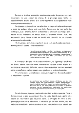52
Contudo, a família e as relações estabelecidas dentro da mesma, em muito
influenciará na vida escolar da criança. E a presença desta família no
desenvolvimento de uma criança é de suma importância, a qual pode fazer muita
diferença desde a mais tarde.
Sendo assim, pode-se afirmar que a família é fundamental na formação cultural
e social de qualquer criança visto que, todos fazem parte da mais velha das
instituições, que é a família. Porém, ao tratarmos da família em sua relação com a
escola faz-se necessário um estudo sobre o panorama familiar atual, não
esquecendo que a família através dos tempos vem passando por um profundo
processo de transformação.
Continuamos a entrevista perguntando sobre quais as atividades escolares a
família participa? E como é feito esse contato?
Na maioria das atividades a família é convidada a participar, como
por exemplo: festas, exposições, reuniões e eventos escolares. (P 1).
Todos os eventos na escola a família é convidada, e a participação é
boa, pois através de seus filhos procuramos ter um bom
relacionamento com eles. (P 2)
A participação dos pais em atividades extraclasse, na organização das festas
da escola, eventos conforme afirma a entrevistada favorece o clima escolar e a
aproximação não apenas da família, mas de toda a comunidade escolar é apontado
como um dos fatores explicativos para bons resultados no rendimento escolar.
Procuramos saber quem são esses pais que mais participa dessas atividades?
A resposta foi a seguinte:
os pais/mães que participam dessas atividades, são os mais
carentes, porque eles vejam na escola a melhor alternativa para a
transformação de seus filhos, através de uma boa educação. (P 1).
As mães são os que mais participam dos eventos e atividades
escolares, mas tem aqueles que o responsável não aparece nas
escolas e jogam toda a responsabilidade pra escola. (P 2).
Os pais devem envolver-se na educação dos filhos também na escola. Foi-se o
tempo em que os pais abandonavam filhos na escola dizendo que a partir daí a
escola era responsável pela educação deles. A educação dos filhos é uma
preocupação dos pais e educadores. A influência que os filhos sofrem junto aos
meios de comunicação, junto aos amigos e junto a escola leva-nos a concluir que
 