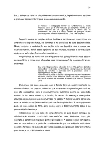 54
los, o esforço de detectar tais problemas tornam-se nulos, impedindo que a escola e
o professor possam intervir para o sucesso do educando.
O interesse e participação familiar são fundamentais. A escola
necessita saber que é uma instituição que completa a família, e que
ambos precisam ser um lugar agradável e afetivo para os
alunos/filhos. Os pais e a escola devem ter princípios muitos
próximos para o benefício do filho/aluno. (Tiba, 1996 pág.140)
Segundo o autor, as relações entre a família e a escola devem proporcionar um
ambiente de respeito mútuo, na confiança e na aceitação de suas peculiaridades.
Neste contexto, a participação da família pode ser benéfica para a escola por
diversos motivos, dentre estes: aproxima os dois mundos, favorece a aprendizagem
do jovem e as funções ficam melhores definidas.
Perguntamos as mães com que frequência elas participavam da vida escolar
de seus filhos e como eram efetuadas essa comunicação? As respostas foram as
seguintes:
Sou uma mãe presente na educação do meu filho, participo de todas
as reuniões, vou à escola com frequência e sempre que sou chamada
através de convites, e converso com a professora sobre o
desempenho do meu filho (M1).
Participo das reuniões na escola e acompanho meu filho nas tarefas
escolares, mas às vezes a falta de tempo, não deixa participar com
frequência de todas as atividades e eventos que a escola promove
(M2).
Obtivemos nas duas respostas que a família tem um papel importante no
desenvolvimento das pessoas, é com ela que acontecem as aprendizagens básicas,
que são necessárias para o desenvolvimento autônomo dentro da sociedade.
Apesar de ter muita influência, a família, às vezes não consegue acompanhar
algumas atividades que são desenvolvidas na escola. A família funciona como uma
rede de influências recíprocas entre todos que fazem parte dela. A participação dos
pais, na vida escolar do filho, gera efeitos sobre o desenvolvimento social e da
personalidade da criança.
Independente de seu estilo de comportamento, os pais devem participar da
administração escolar, contribuindo nas decisões mais relevantes, como por
exemplo, a construção do projeto político pedagógico. A gestão escolar participativa
vem se caracterizando a partir da consideração de que um ambiente institucional
escolar é formado, na realidade, por várias pessoas, que precisam estar em sintonia
para alcançar os objetivos educacionais.
 