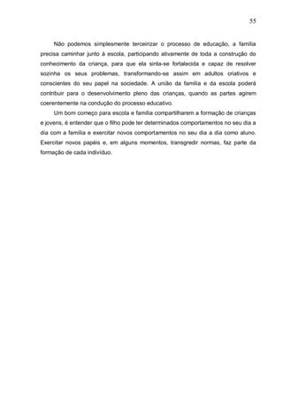 55
Não podemos simplesmente terceirizar o processo de educação, a família
precisa caminhar junto à escola, participando ativamente de toda a construção do
conhecimento da criança, para que ela sinta-se fortalecida e capaz de resolver
sozinha os seus problemas, transformando-se assim em adultos criativos e
conscientes do seu papel na sociedade. A união da família e da escola poderá
contribuir para o desenvolvimento pleno das crianças, quando as partes agirem
coerentemente na condução do processo educativo.
Um bom começo para escola e família compartilharem a formação de crianças
e jovens, é entender que o filho pode ter determinados comportamentos no seu dia a
dia com a família e exercitar novos comportamentos no seu dia a dia como aluno.
Exercitar novos papéis e, em alguns momentos, transgredir normas, faz parte da
formação de cada indivíduo.
 